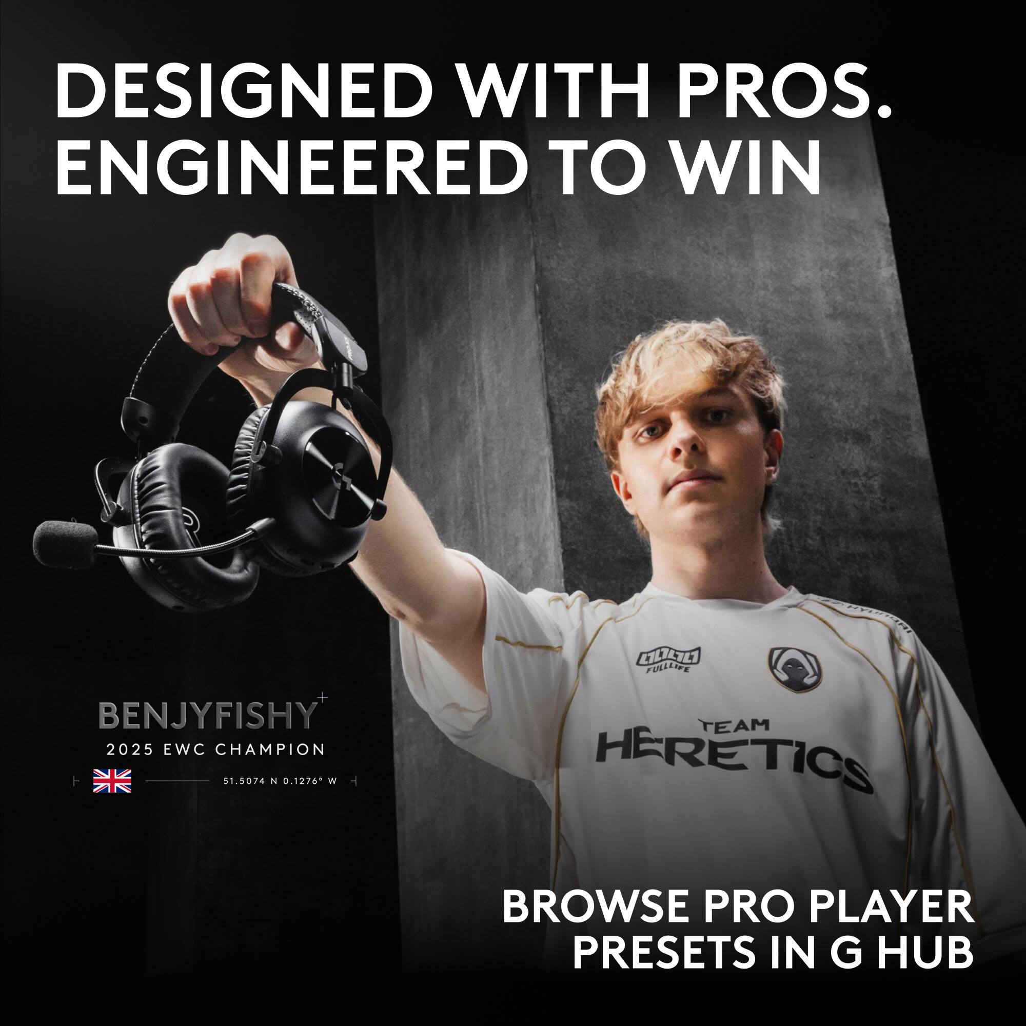 DESIGNED WITH PROS. ENGINEERED TO WIN

BENJYFISHY 2025 EWC CHAMPION 51.5074 N 0.1276 W

HYDROMI FULLIFE EAM HERETICS

BROWSE PRO PLAYER PRESETS IN G HUB