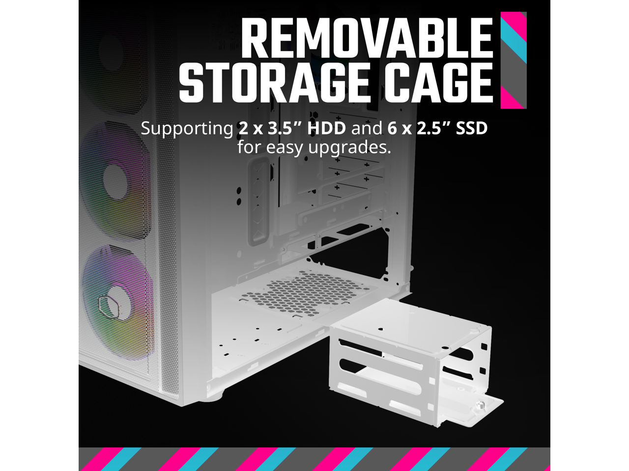 REMOVABLE STORAGE CAGE  
Supporting 2 x 3.5" HDD and 6 x 2.5" SSD for easy upgrades.