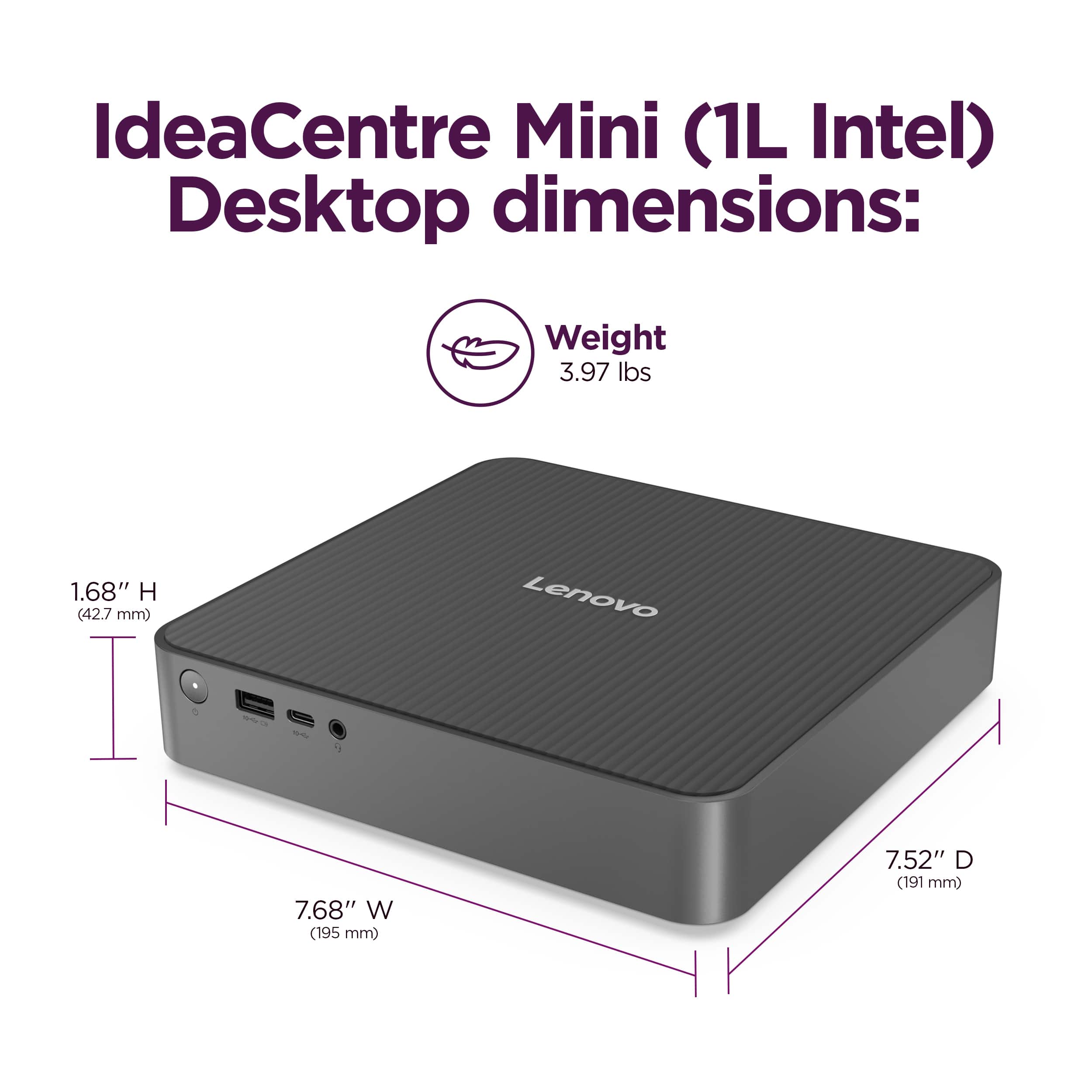 IdeaCentre Mini (1L Intel) Desktop dimensions: Weight 3.97 lbs, Height 1.68" (42.7 mm), Width 7.68" (195 mm), Depth 7.52" (191 mm).