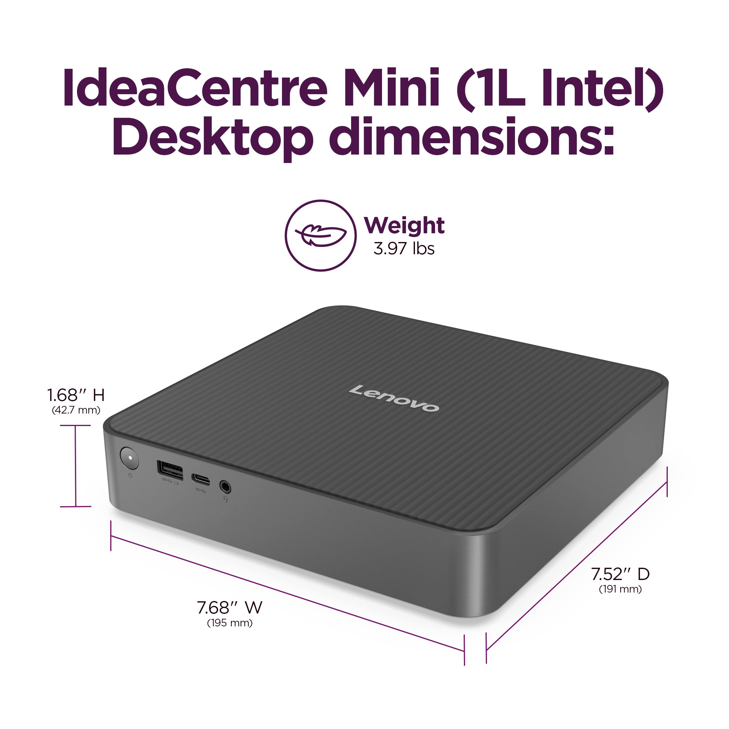 IdeaCentre Mini (1L Intel) Desktop dimensions: Weight 3.97 lbs, Height 1.68" (42.7 mm), Width 7.68" (195 mm), Depth 7.52" (191 mm).