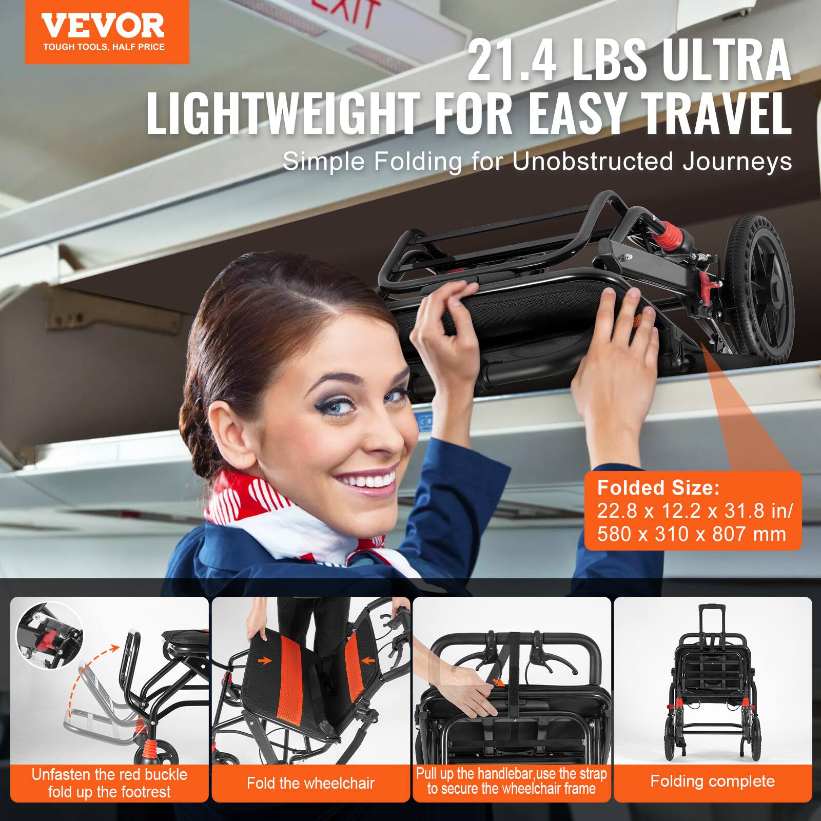 VEVOR  
TOUGH TOOLS, HALF PRICE  

21.4 LBS ULTRA LIGHTWEIGHT FOR EASY TRAVEL  
Simple Folding for Unobstructed Journeys  

Folded Size:  
22.8 x 12.2 x 31.8 in / 580 x 310 x 807 mm  

1. Unfasten the red buckle, fold up the footrest  
2. Fold the wheelchair  
3. Pull up the handlebar, use the strap to secure the wheelchair frame  
4. Folding complete