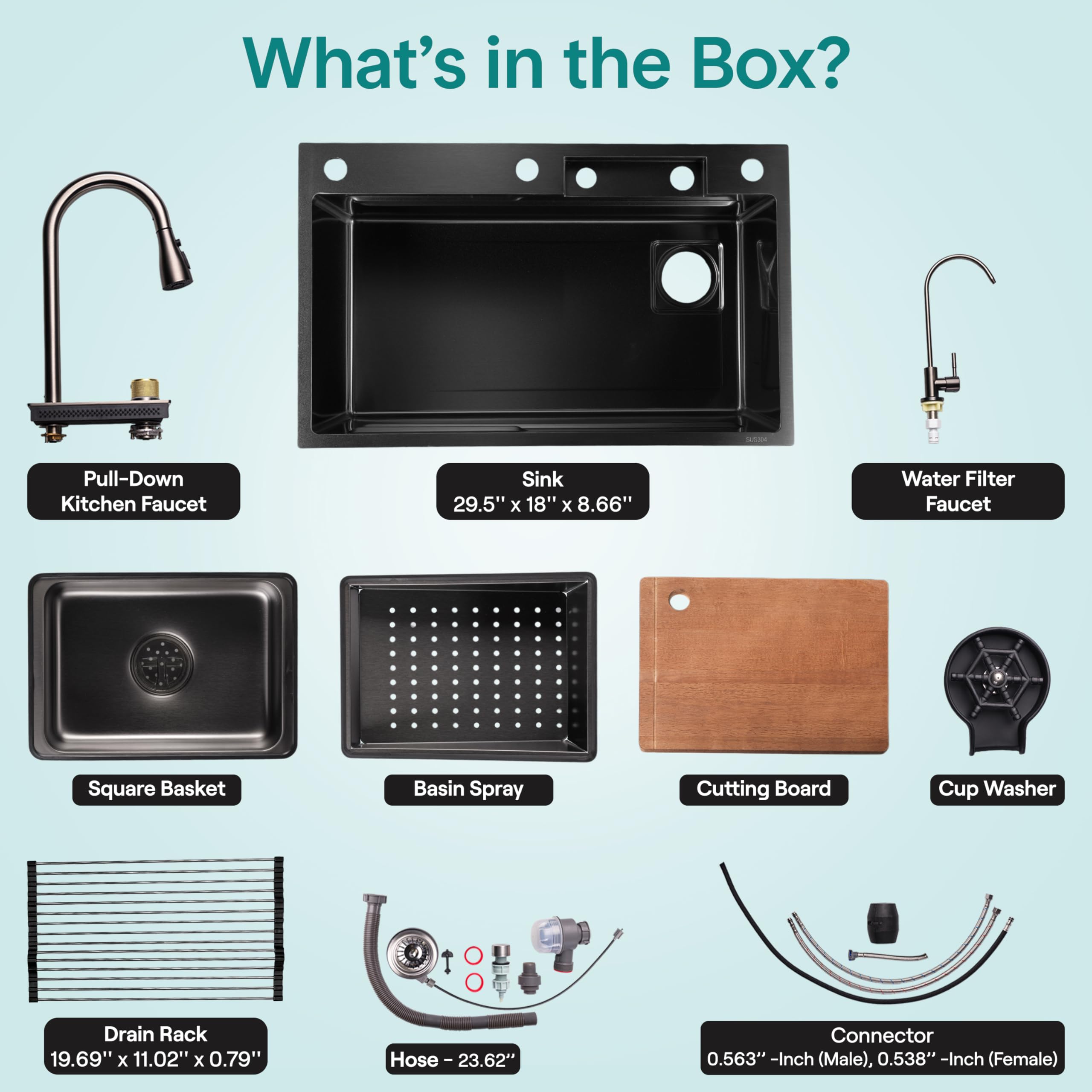 What's in the Box?

- Pull-Down Kitchen Faucet
- Sink: 29.5" x 18" x 8.66"
- Water Filter Faucet
- Square Basket
- Basin Spray
- Cutting Board
- Cup Washer
- Drain Rack: 19.69" x 11.02" x 0.79"
- Hose: 23.62"
- Connector: 0.563" -Inch (Male), 0.538" -Inch (Female)