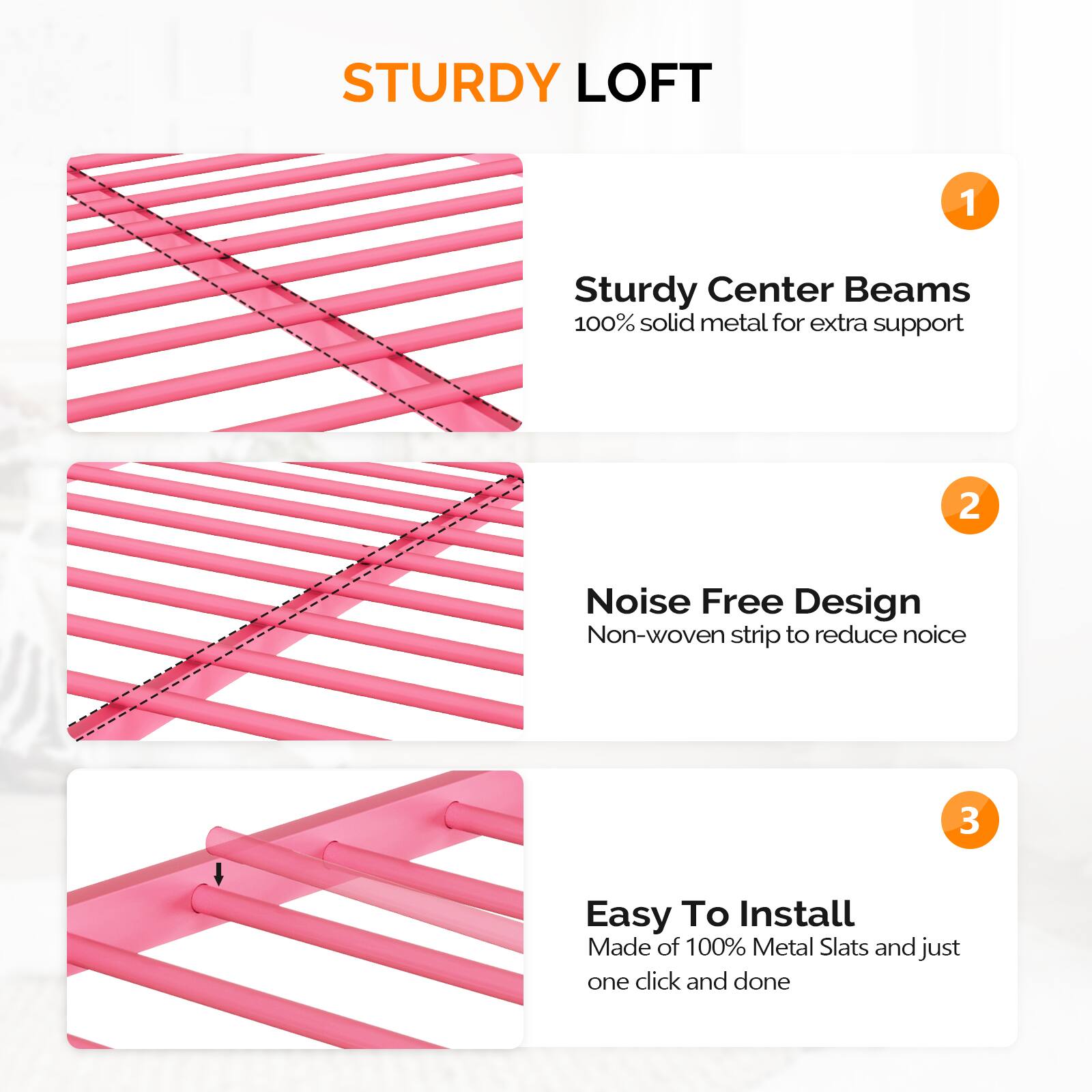 STURDY LOFT

1. Sturdy Center Beams  
   100% solid metal for extra support

2. Noise Free Design  
   Non-woven strip to reduce noise

3. Easy To Install  
   Made of 100% Metal Slats and just one click and done