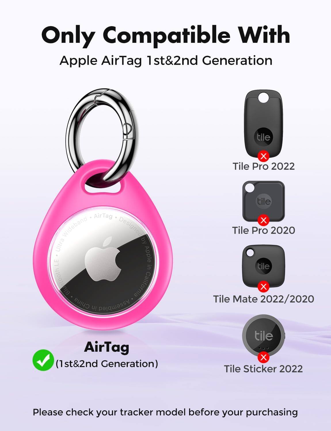 Only Compatible With Apple AirTag 1st & 2nd Generation

tile X Tile Pro 2022
AirTag Wideband Designed Ultra by LE Apple in etooth California Blu China in Assembled
tile X Tile Pro 2020 tile X Tile Mate 2022/2020
AirTag (1st & 2nd Generation)
tile X Tile Sticker 2022

Please check your tracker model before your purchasing
