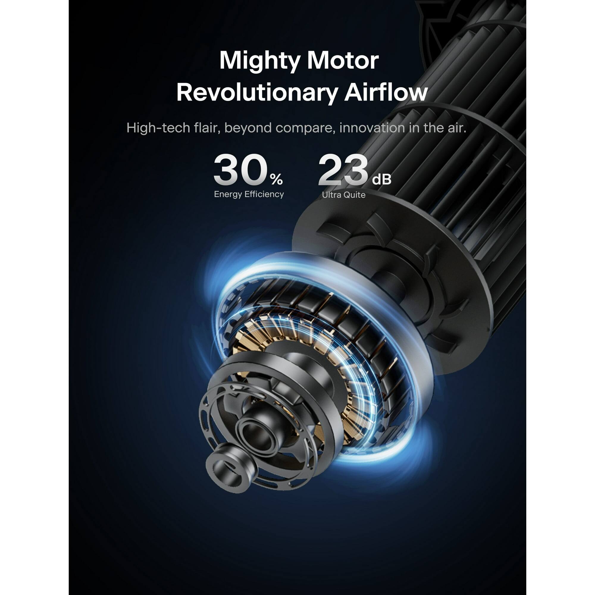 Mighty Motor  
Revolutionary Airflow  

High-tech flair, beyond compare, innovation in the air.  

30% Energy Efficiency  
23 dB Ultra Quite