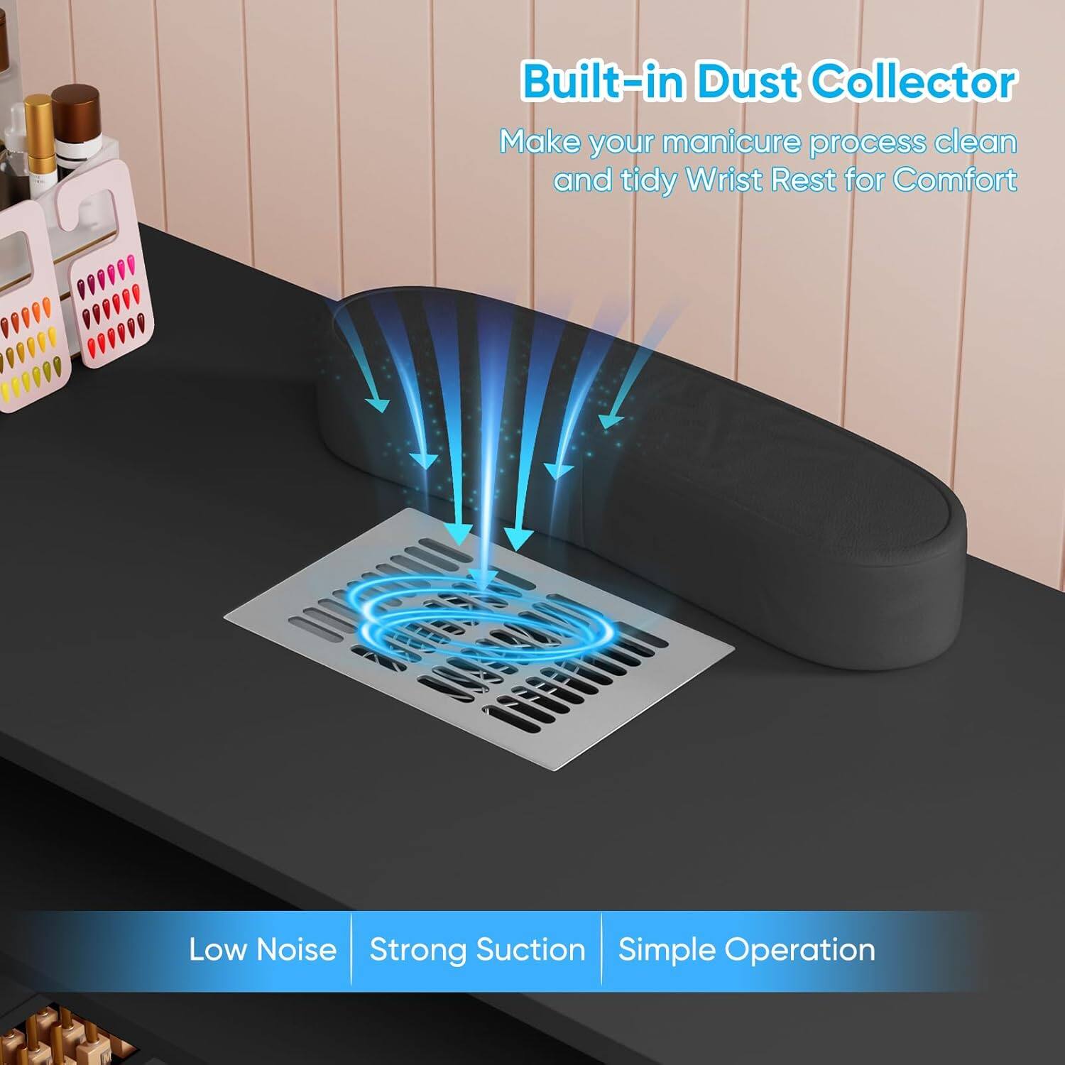 Built-in Dust Collector  
Make your manicure process clean and tidy  
Wrist Rest for Comfort  

Low Noise  
Strong Suction  
Simple Operation
