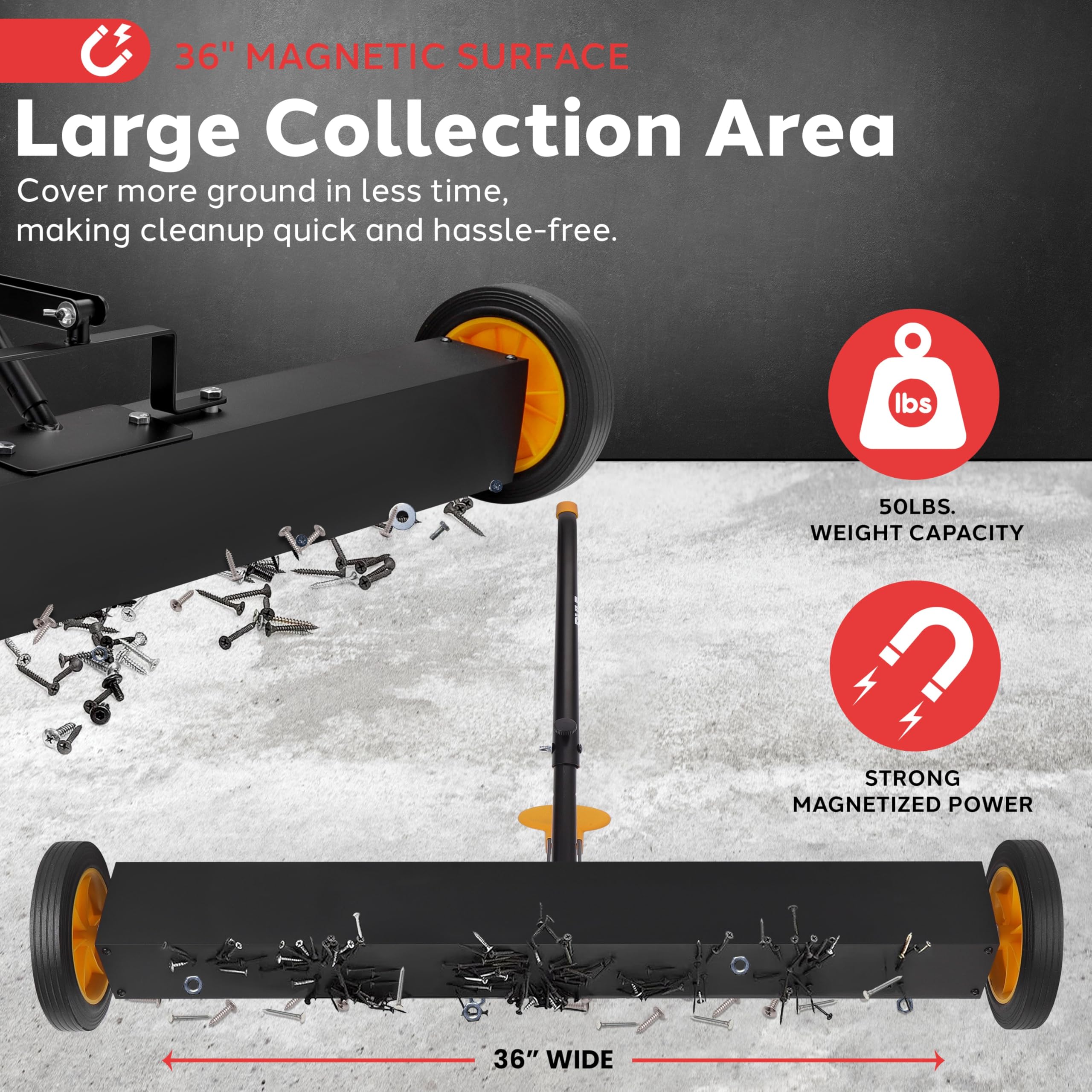 36" Magnetic Surface  
Large Collection Area  
Cover more ground in less time, making cleanup quick and hassle-free.  

50 LBS. Weight Capacity  
Strong Magnetized Power  
36" Wide