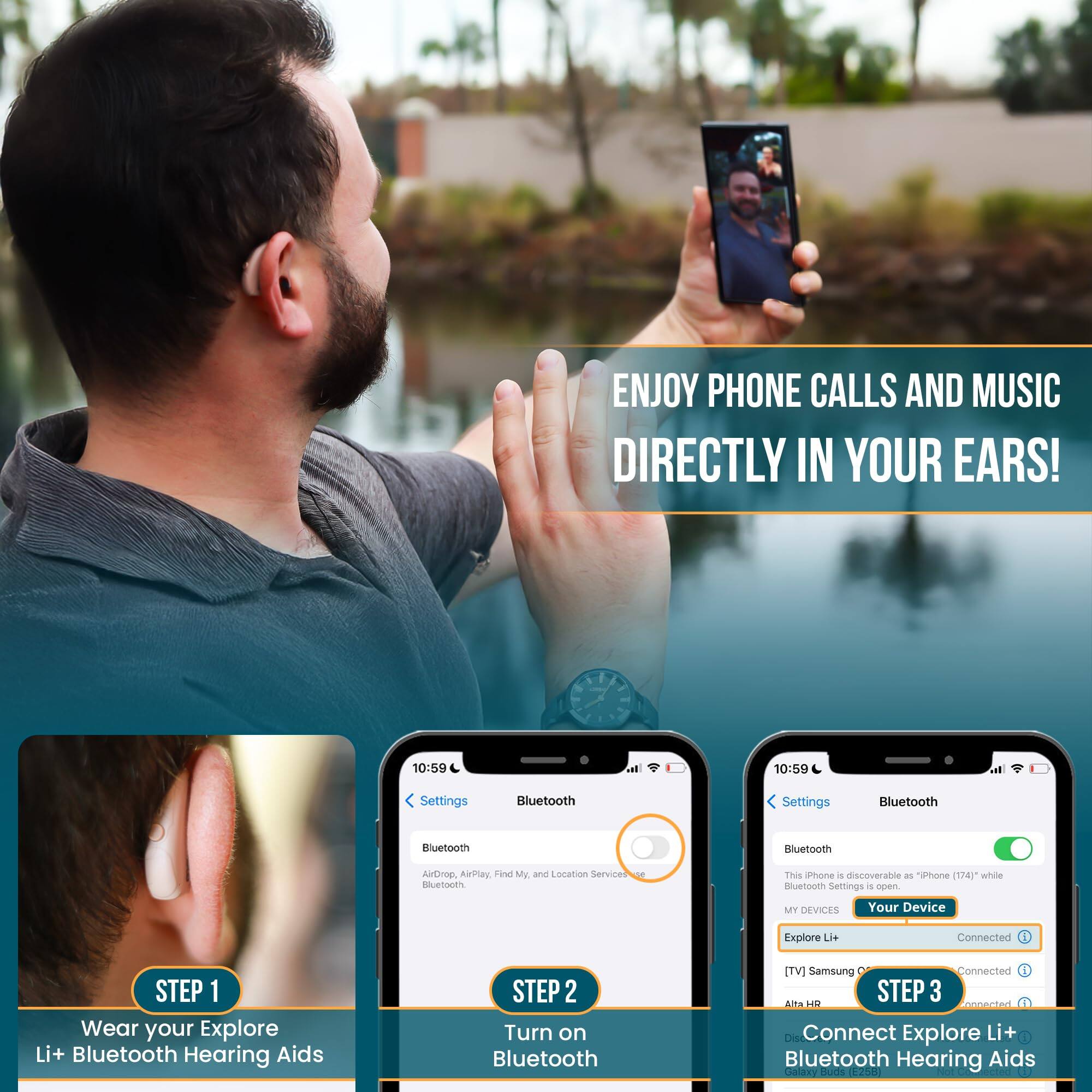 ENJOY PHONE CALLS AND MUSIC DIRECTLY IN YOUR EARS!

STEP 1
Wear your Explore Li+ Bluetooth Hearing Aids

STEP 2
Turn on Bluetooth

STEP 3
Connect Explore Li+ Bluetooth Hearing Aids