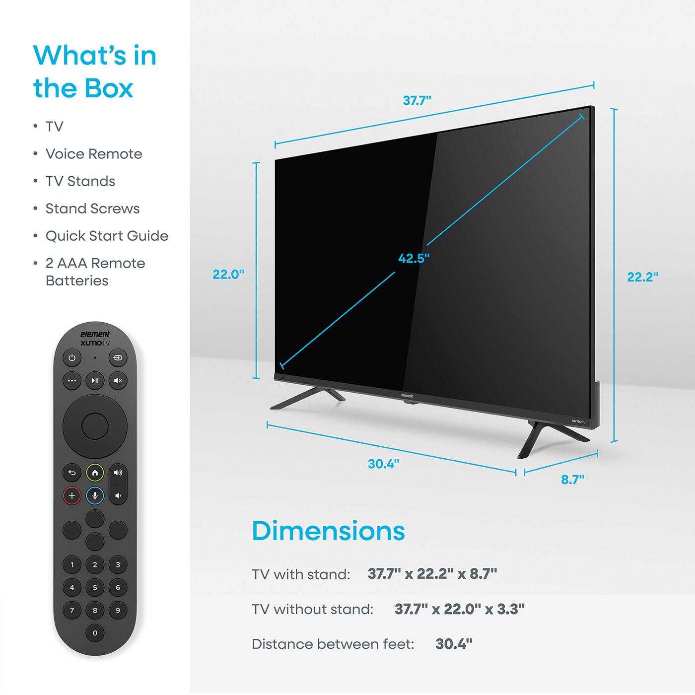 What's in the Box  
- TV  
- Voice Remote  
- TV Stands  
- Stand Screws  
- Quick Start Guide  
- 2 AAA Remote Batteries  

Dimensions  
TV with stand: 37.7" x 22.2" x 8.7"  
TV without stand: 37.7" x 22.0" x 3.3"  
Distance between feet: 30.4"