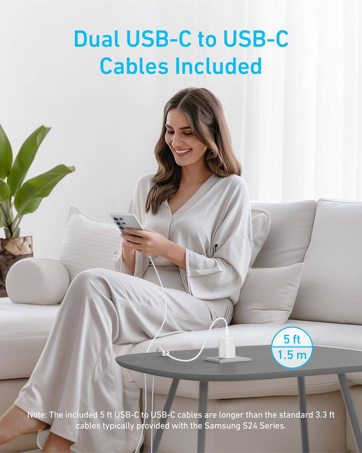 Dual USB-C to USB-C Cables Included  
5 ft 1.5 m  

Note: The included 5 ft USB-C to USB-C cables are longer than the standard 3.3 ft cables typically provided with the Samsung S24 Series.