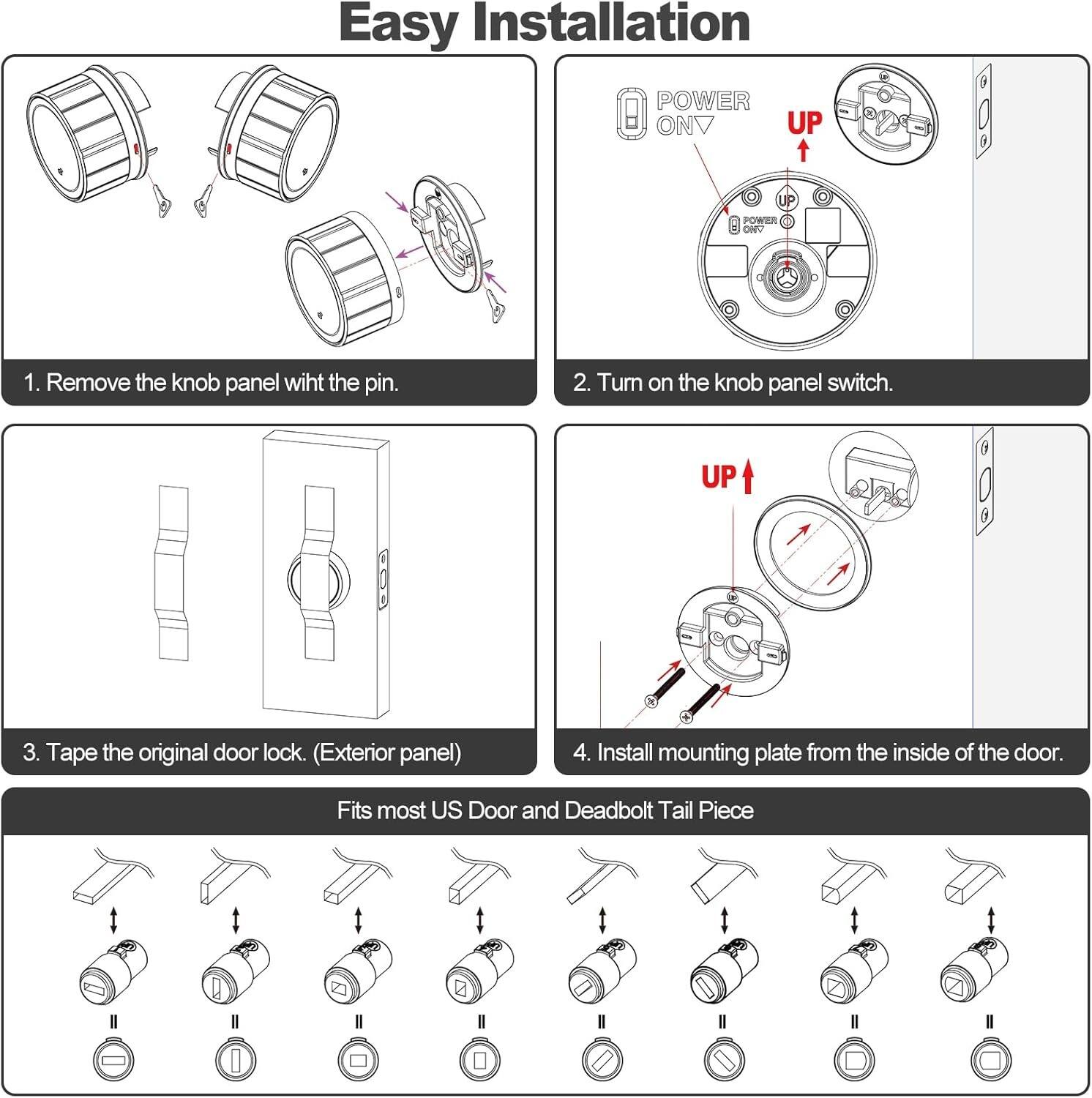 Easy Installation

1. Remove the knob panel with the pin.

2. Turn on the knob panel switch.

3. Tape the original door lock. (Exterior panel)

4. Install mounting plate from the inside of the door.

Fits most US Door and Deadbolt Tail Piece