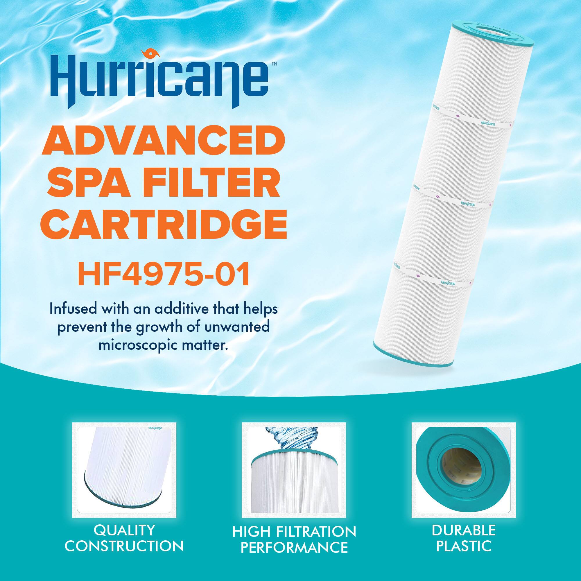 Hurricane  
ADVANCED SPA FILTER CARTRIDGE  
HF4975-01  

Infused with an additive that helps prevent the growth of unwanted microscopic matter.  

QUALITY CONSTRUCTION  
HIGH FILTRATION PERFORMANCE  
DURABLE PLASTIC