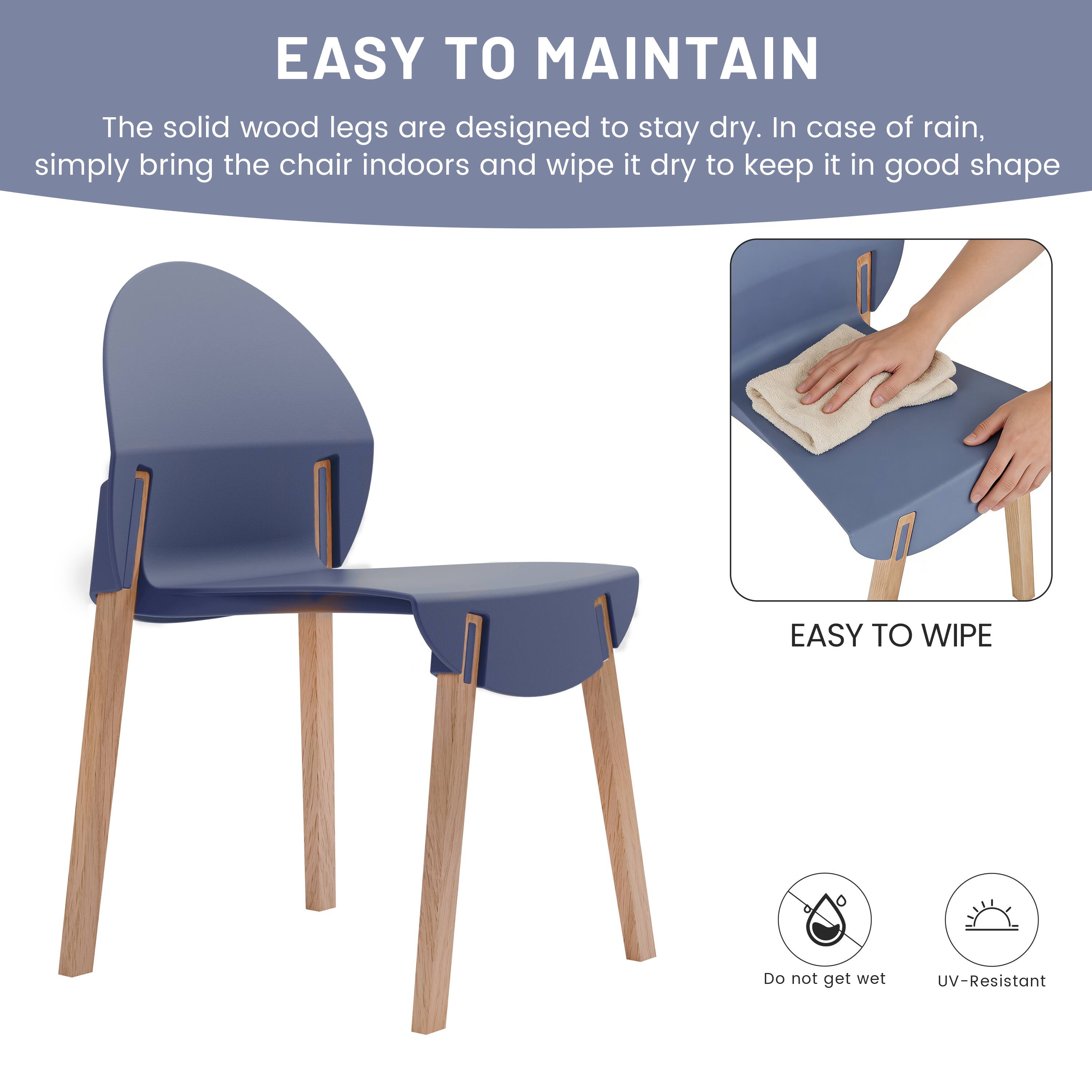 EASY TO MAINTAIN  
The solid wood legs are designed to stay dry. In case of rain, simply bring the chair indoors and wipe it dry to keep it in good shape.

EASY TO WIPE  
Do not get wet  
UV-Resistant