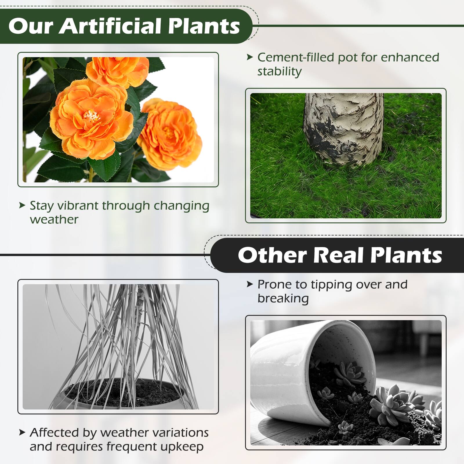 Our Artificial Plants
- Cement-filled pot for enhanced stability
- Stay vibrant through changing weather

Other Real Plants
- Prone to tipping over and breaking
- Affected by weather variations and requires frequent upkeep