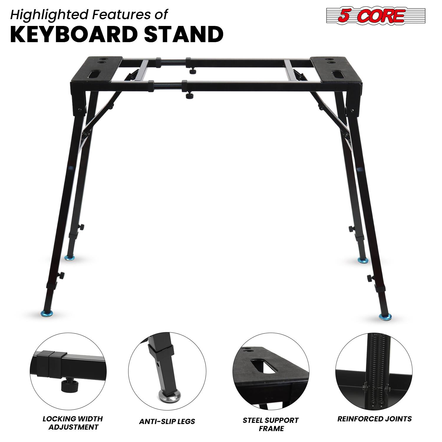 Highlighted Features of  
KEYBOARD STAND

- 5 CORE
- LOCKING WIDTH ADJUSTMENT
- ANTI-SLIP LEGS
- STEEL SUPPORT FRAME
- REINFORCED JOINTS