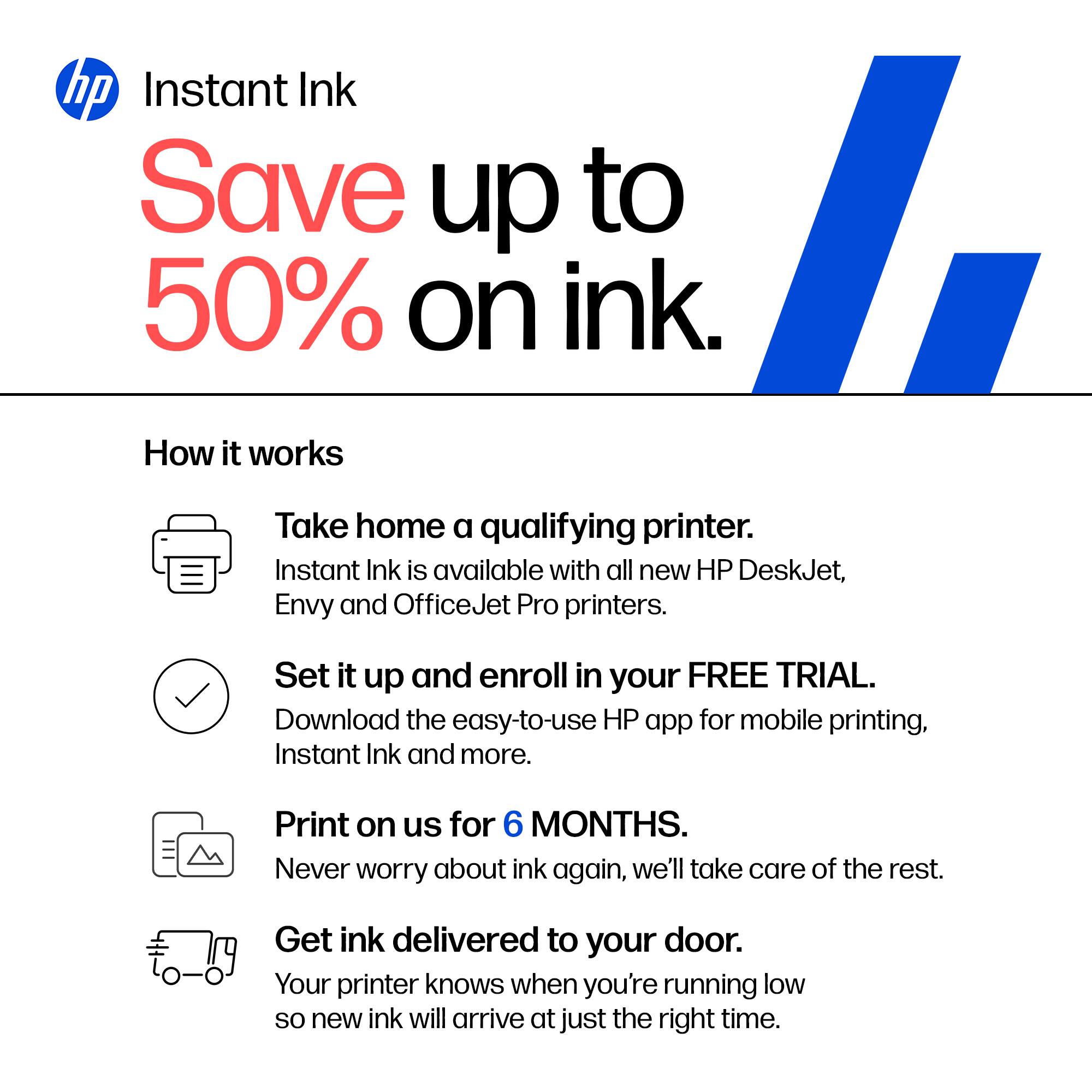 hp Instant Ink  
Save up to 50% on ink.  

How it works  
Take home a qualifying printer. Instant Ink is available with all new HP DeskJet, Envy and OfficeJet Pro printers.  
Set it up and enroll in your FREE TRIAL. Download the easy-to-use HP app for mobile printing, Instant Ink and more.  
Print on us for 6 MONTHS. Never worry about ink again, we'll take care of the rest.  
Get ink delivered to your door. Your printer knows when you're running low so new ink will arrive at just the right time.
