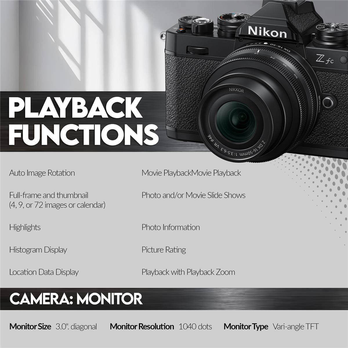 Nikon Z fc

PLAYBACK FUNCTIONS

- Auto Image Rotation
- Full-frame and thumbnail (4, 9, or 72 images or calendar)
- Highlights
- Histogram Display
- Location Data Display
- Movie Playback
- Photo and/or Movie Slide Shows
- Photo Information
- Picture Rating
- Playback with Playback Zoom

CAMERA: MONITOR

- Monitor Size: 3.0" diagonal
- Monitor Resolution: 1040 dots
- Monitor Type: Vari-angle TFT