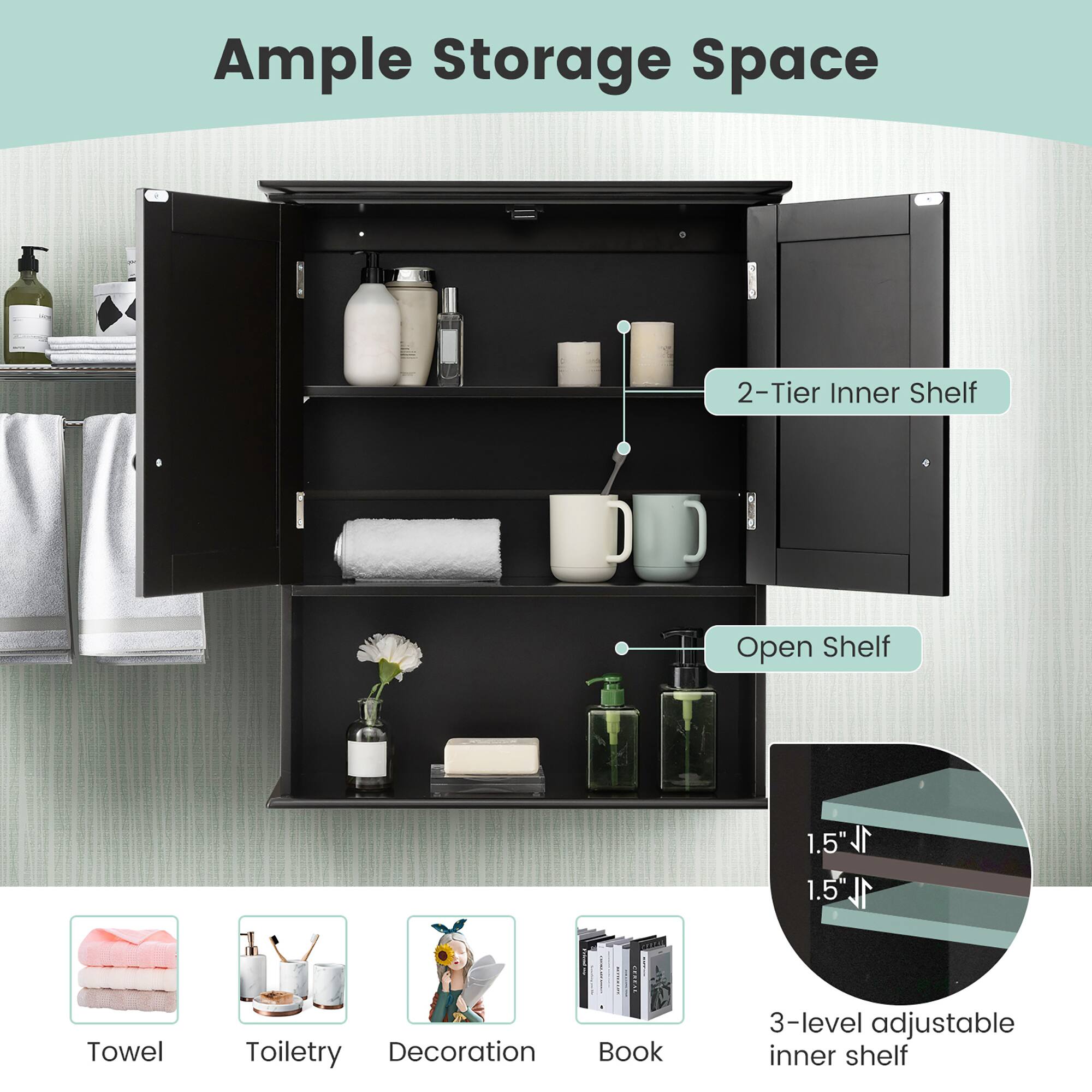 Ample Storage Space

2-Tier Inner Shelf

Open Shelf

1.5" 1L 1.5"

3-level adjustable inner shelf

Towel

Toiletry

Decoration

Book