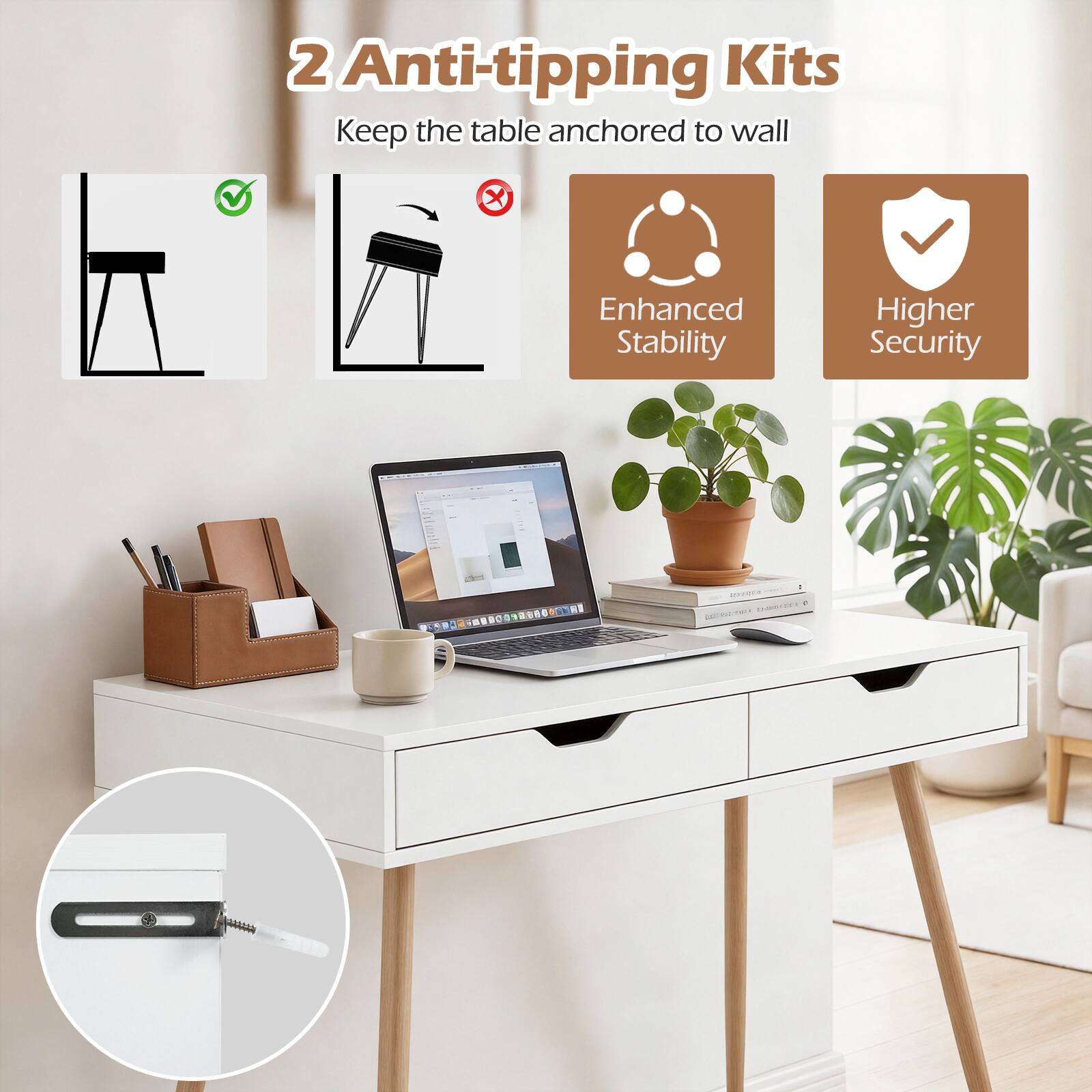 2 Anti-tipping Kits  
Keep the table anchored to wall  
Enhanced Stability  
Higher Security