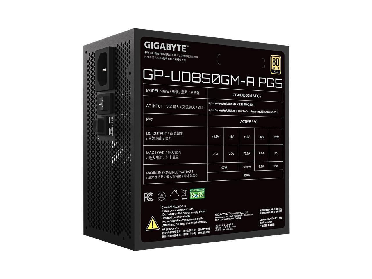-1 GIGABYTE SWITCHING POWER SUPPLY  
80 PLUS GOLD GP-UD850GM-A PGS  
MODEL Name GP-UD850GM-A PGS  
Input Voltage 100-240V- AC  
Input Current 12-64  
PFC ACTIVE  
DC OUTPUT  
+3.3V +5V +12V -12V  
MAX LOAD  
20A 20A 70.8A 0.3A  
MAXIMUM COMBINED  
100W 849.6W 850W 3.6W 15W  
FC  
Caution! Hazardous Voltage inside - Hazardous cover the power supply  
Do not open - Trained personnel only  
No serviceable components inside.  
Eintrieur - Attention haute pression ne pas ouvrir  
GIGABYTE Technology Co. Ltd  
NEW TAIPEI CITY 245, TAIWAN  
Designed by GIGABYTE and manufactured by GIGABYTE