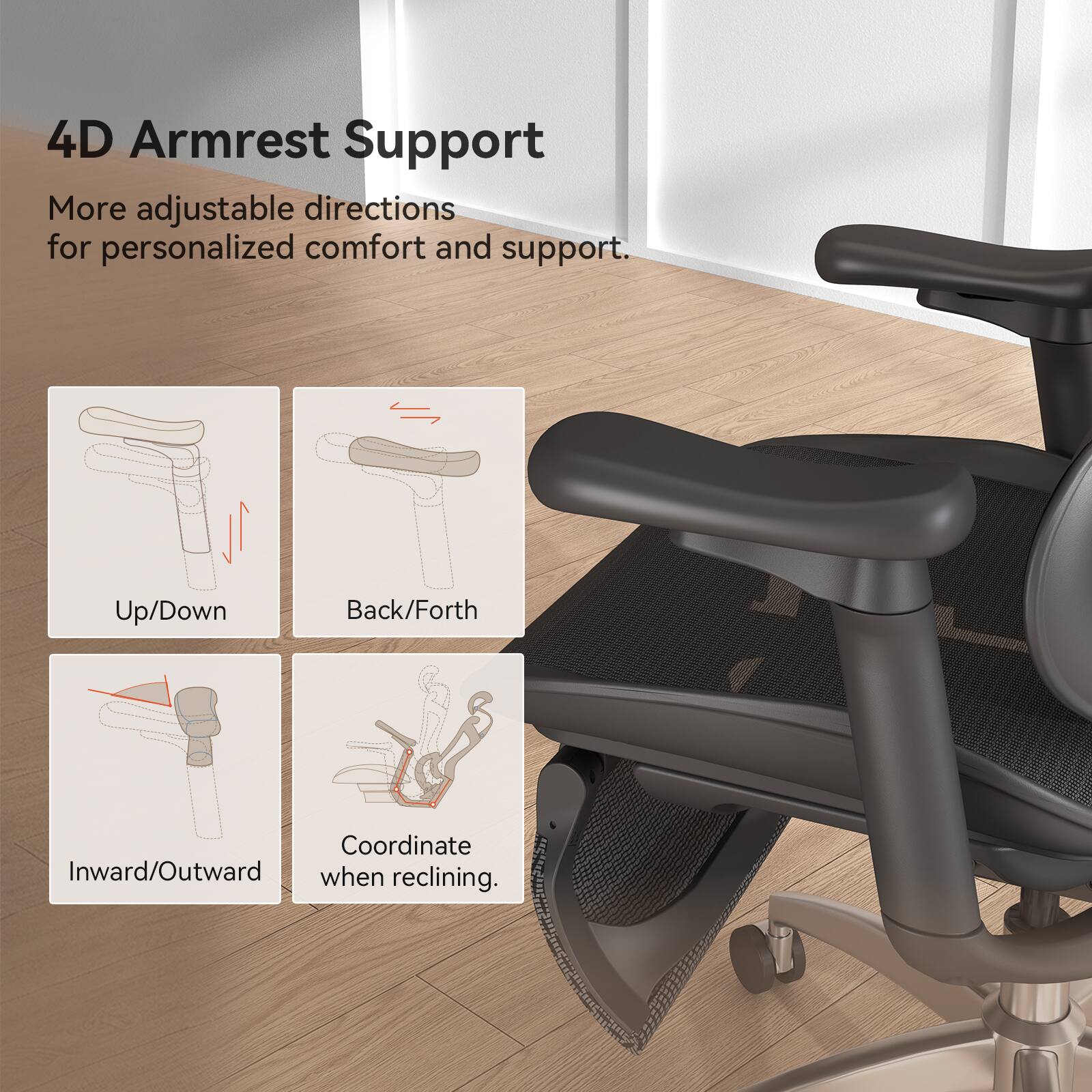 4D Armrest Support  
More adjustable directions for personalized comfort and support.  
- Up/Down  
- Back/Forth  
- Inward/Outward  
- Coordinate when reclining.