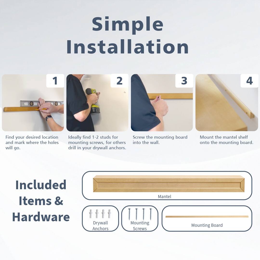 Simple Installation

1. Find your desired location and mark where the holes will go.
2. Ideally find 1-2 studs for mounting screws, for others drill in your drywall anchors.
3. Screw the mounting board into the wall.
4. Mount the mantel shelf onto the mounting board.

Included Items & Hardware
- Drywall Anchors
- Mounting Screws
- Mounting Board