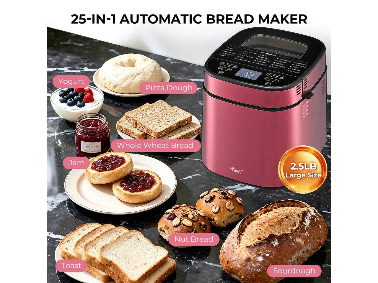 25-IN-1 AUTOMATIC BREAD MAKER

- Yogurt
- Pizza Dough
- Whole Wheat Bread
- Jam
- Nut Bread
- Toast
- Sourdough

2.5LB Large Size