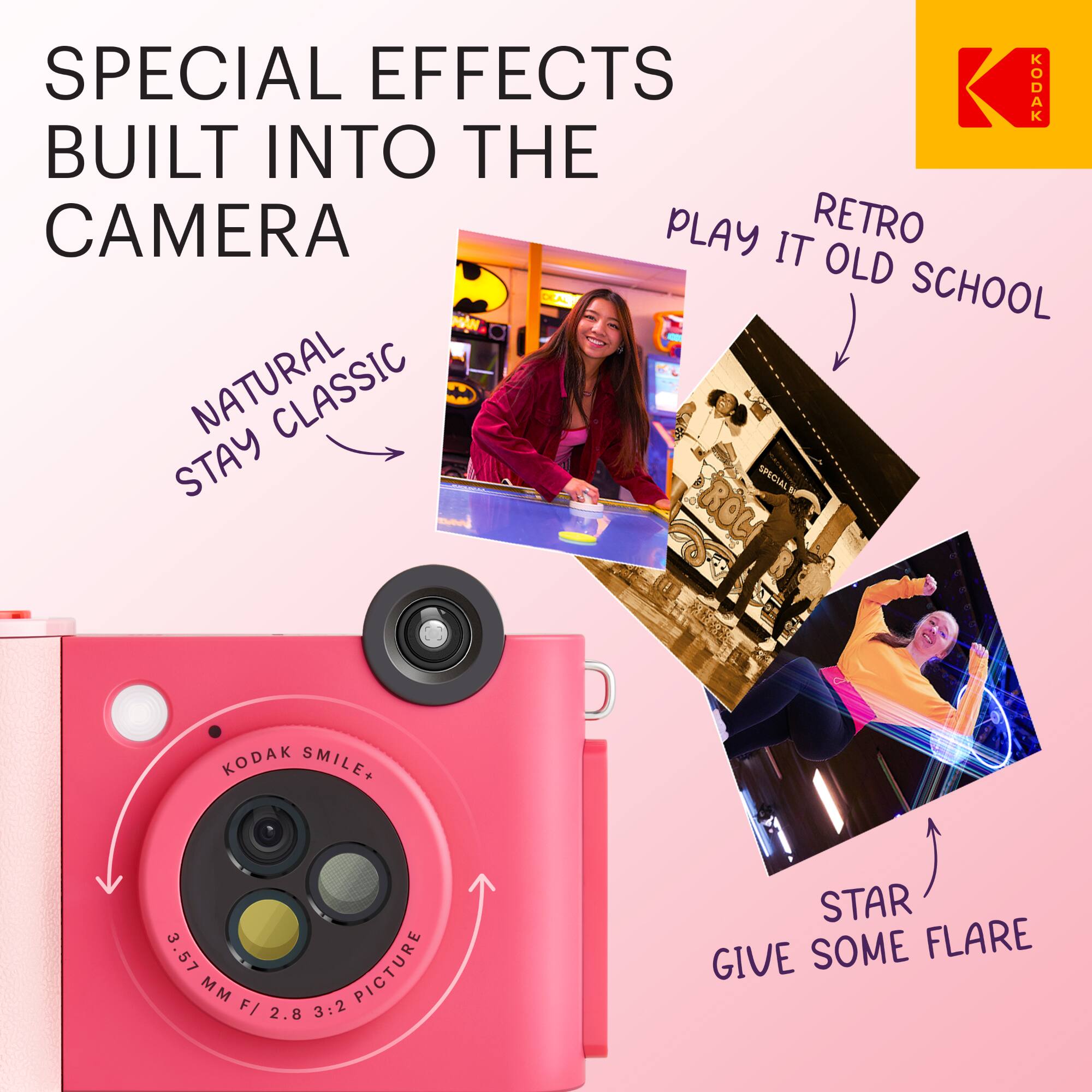 SPECIAL EFFECTS BUILT INTO THE CAMERA

- NATURAL STAY CLASSIC
- RETRO PLAY IT OLD SCHOOL
- STAR GIVE SOME FLARE

KODAK SMILE+  
3.57 MM F/ 2.8 3:2 PICTURE