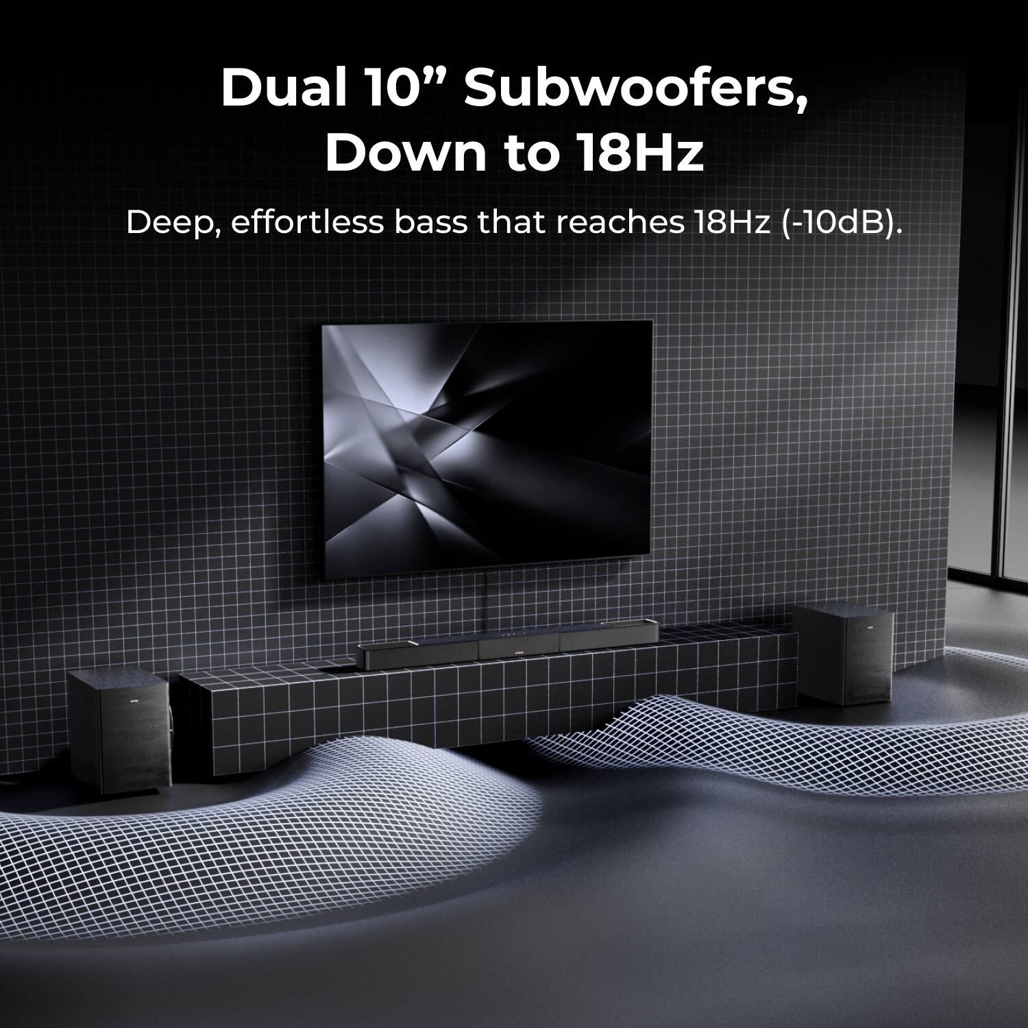 Dual 10" Subwoofers, Down to 18Hz  
Deep, effortless bass that reaches 18Hz (-10dB).