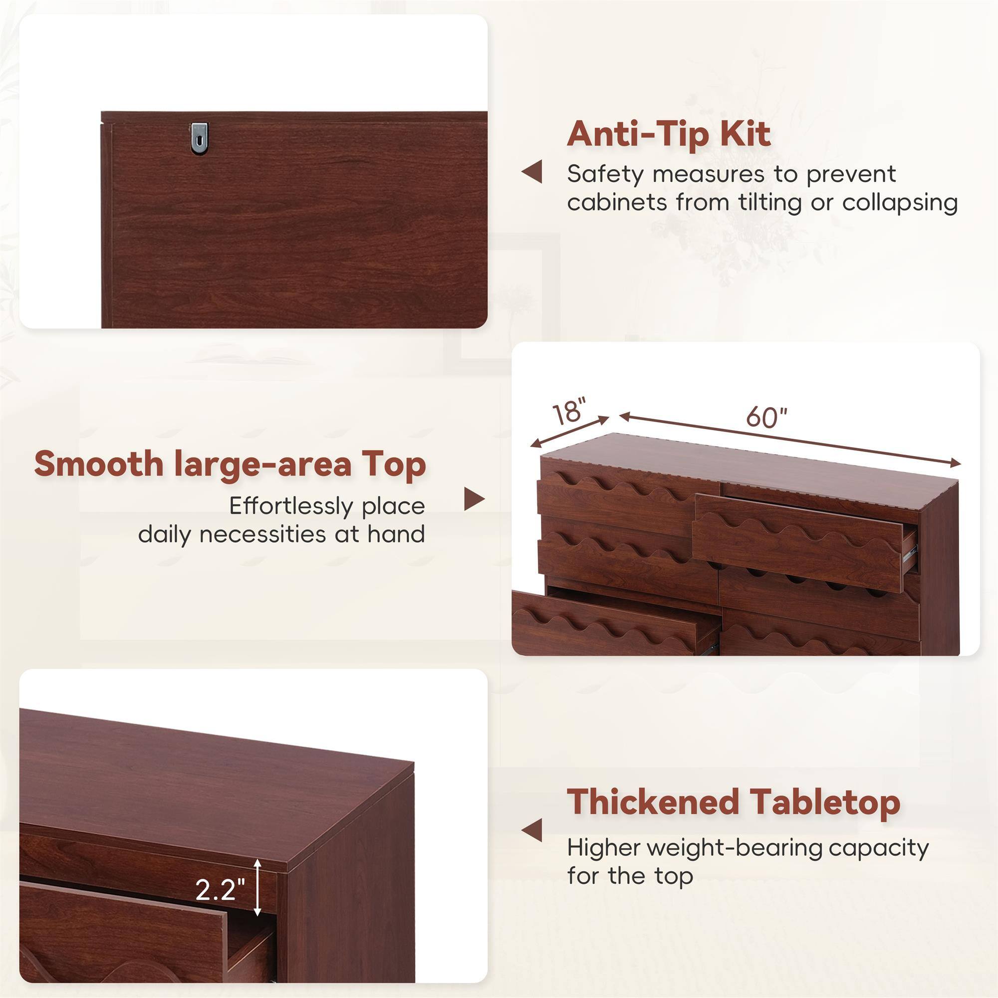 Anti-Tip Kit  
Safety measures to prevent cabinets from tilting or collapsing  

Smooth large-area Top  
Effortlessly place daily necessities at hand  

18" x 60"  

2.2" Thickened Tabletop  
Higher weight-bearing capacity for the top