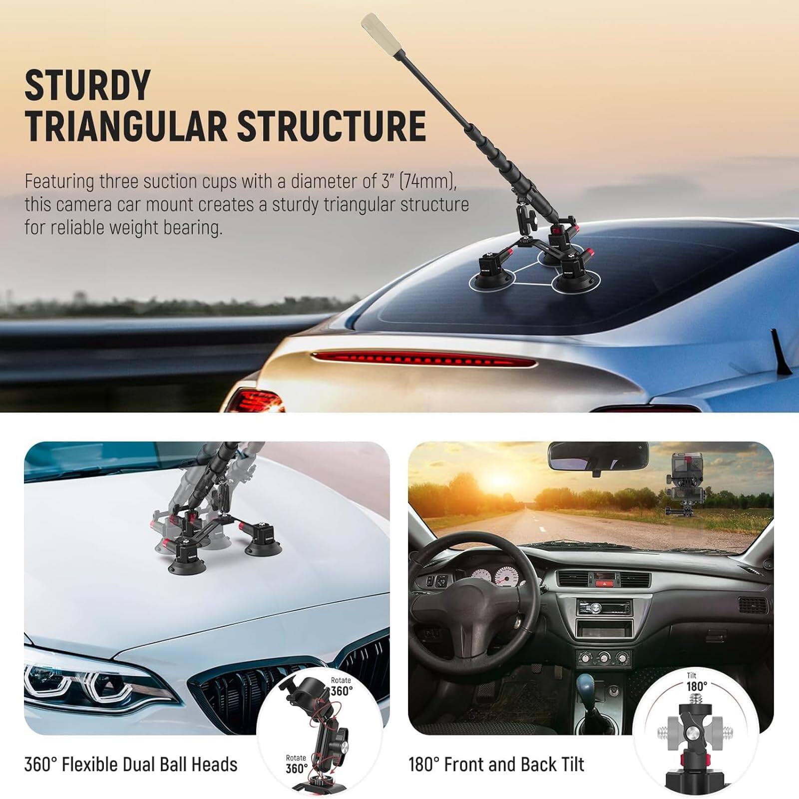 STURDY TRIANGULAR STRUCTURE

Featuring three suction cups with a diameter of 3" (74mm), this camera car mount creates a sturdy triangular structure for reliable weight bearing.

360° Flexible Dual Ball Heads

180° Front and Back Tilt