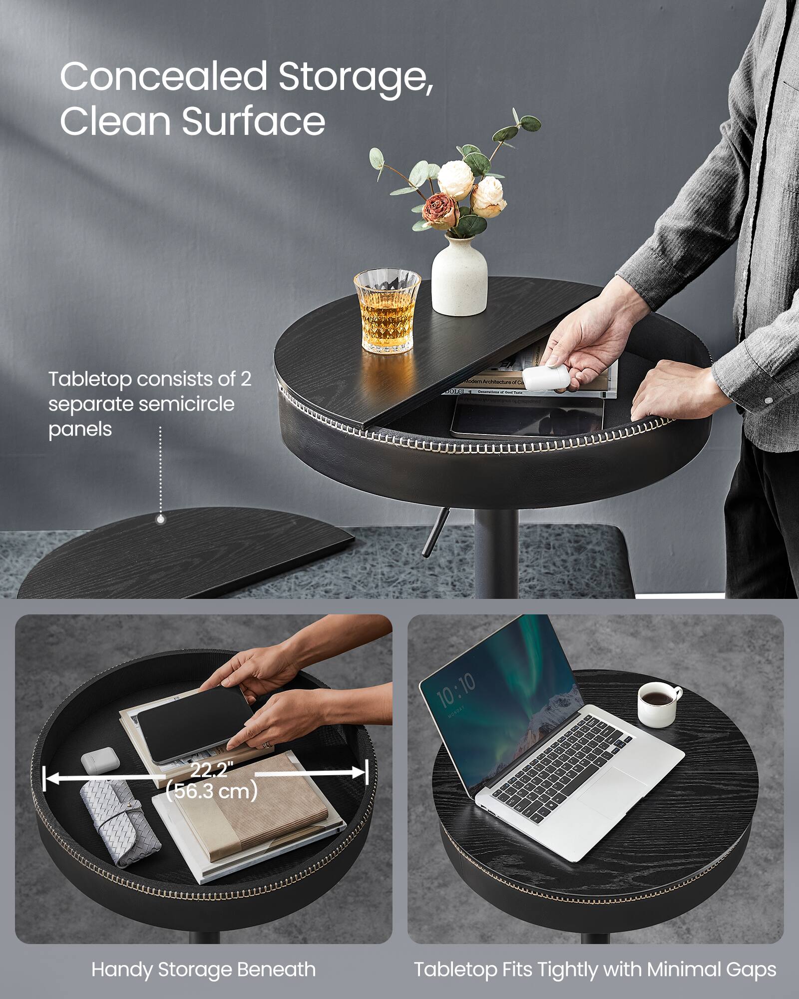 Concealed Storage, Clean Surface

Tabletop consists of 2 separate semicircle panels

Handy Storage Beneath
22.2" (56.3 cm)

Tabletop Fits Tightly with Minimal Gaps