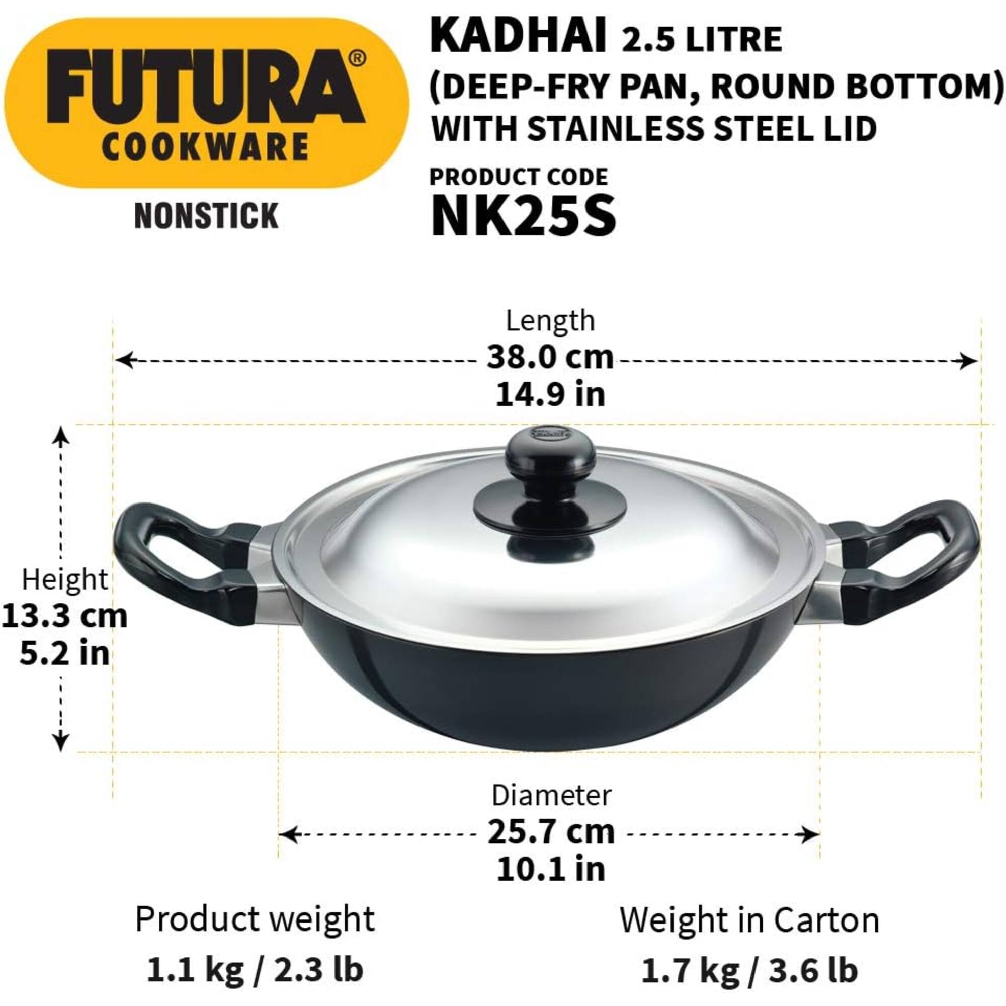 KADHAI 2.5 LITRE FUTURA (DEEP-FRY PAN, ROUND BOTTOM) WITH STAINLESS STEEL LID COOKWARE PRODUCT CODE NONSTICK NK25S

Length 38.0 cm 14.9 in
Height 13.3 cm 5.2 in
Product weight 1.1 kg/2.3 lb
Diameter 25.7 cm 10.1 in
Weight in Carton 1.7 kg / 3.6 lb