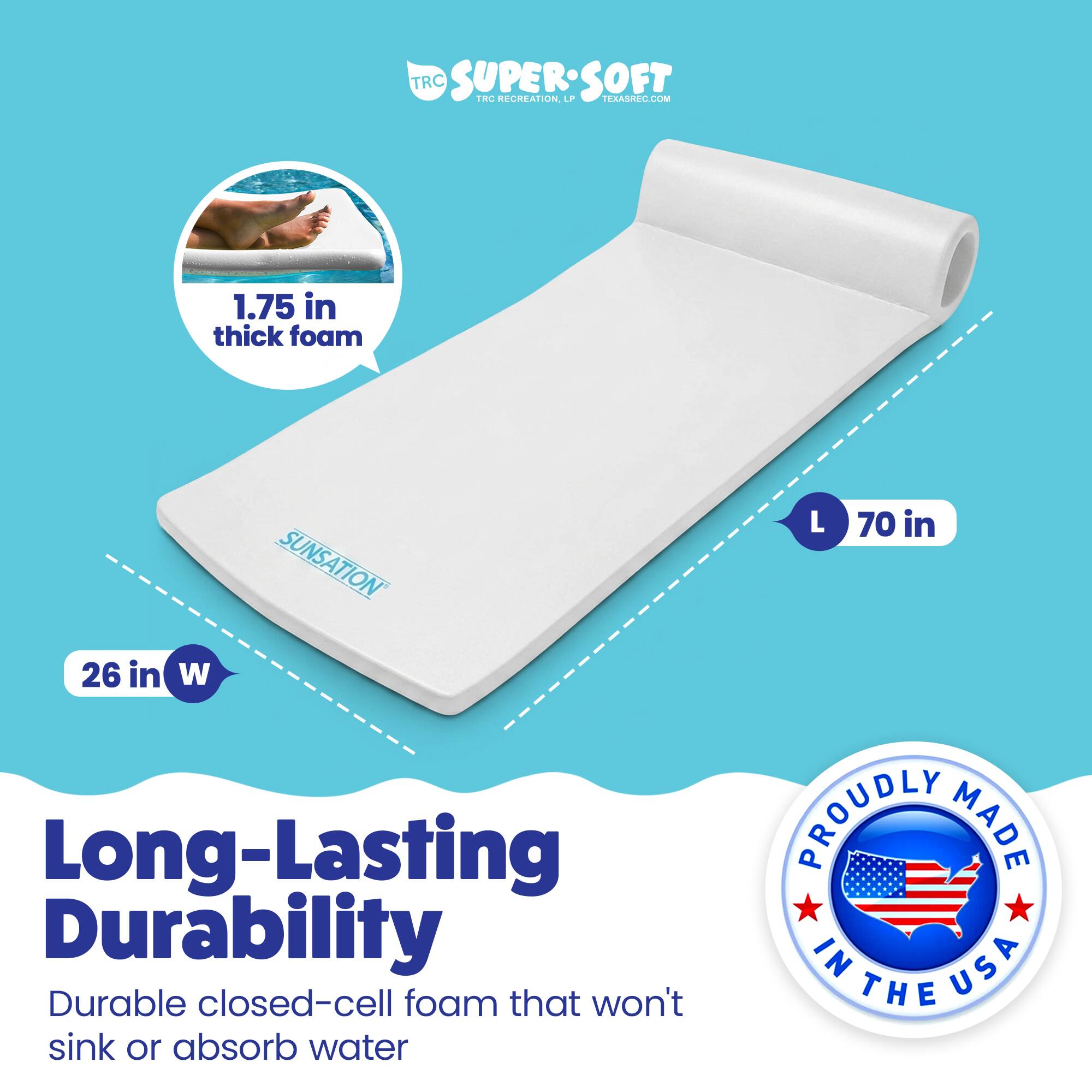 TRC SUPERSOFT TRC RECREATION  
FEAAARE.COM  
1.75 in thick foam  
SUNSAIATION L 70 in 26 in W  
Long-Lasting Durability  
Durable closed-cell foam that won't sink or absorb water  
PROUDLY MADE IN USA