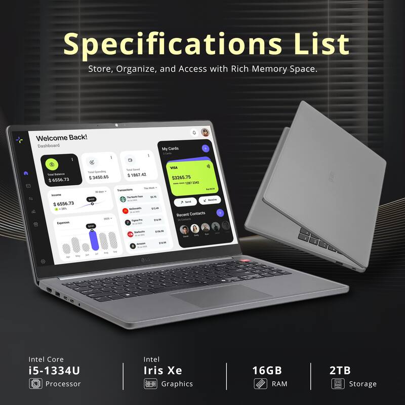 Specifications List  
Store, Organize, and Access with Rich Memory Space.

Welcome Back!  
Dashboard  
My Cards  
Total Balance: $6556.73  
Total Spending: $3450.65  
Expenses: $1867.42  
Total Spending: $3265.75  

Intel Core i5-1334U Processor  
Intel Iris Xe Graphics  
16GB RAM  
2TB Storage