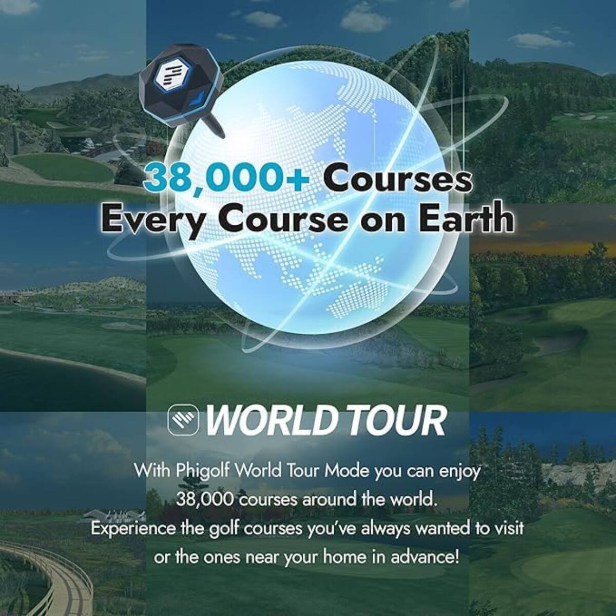 38,000+ Courses  
Every Course on Earth

WORLD TOUR

With Phigolf World Tour Mode you can enjoy 38,000 courses around the world.  
Experience the golf courses you've always wanted to visit or the ones near your home in advance!