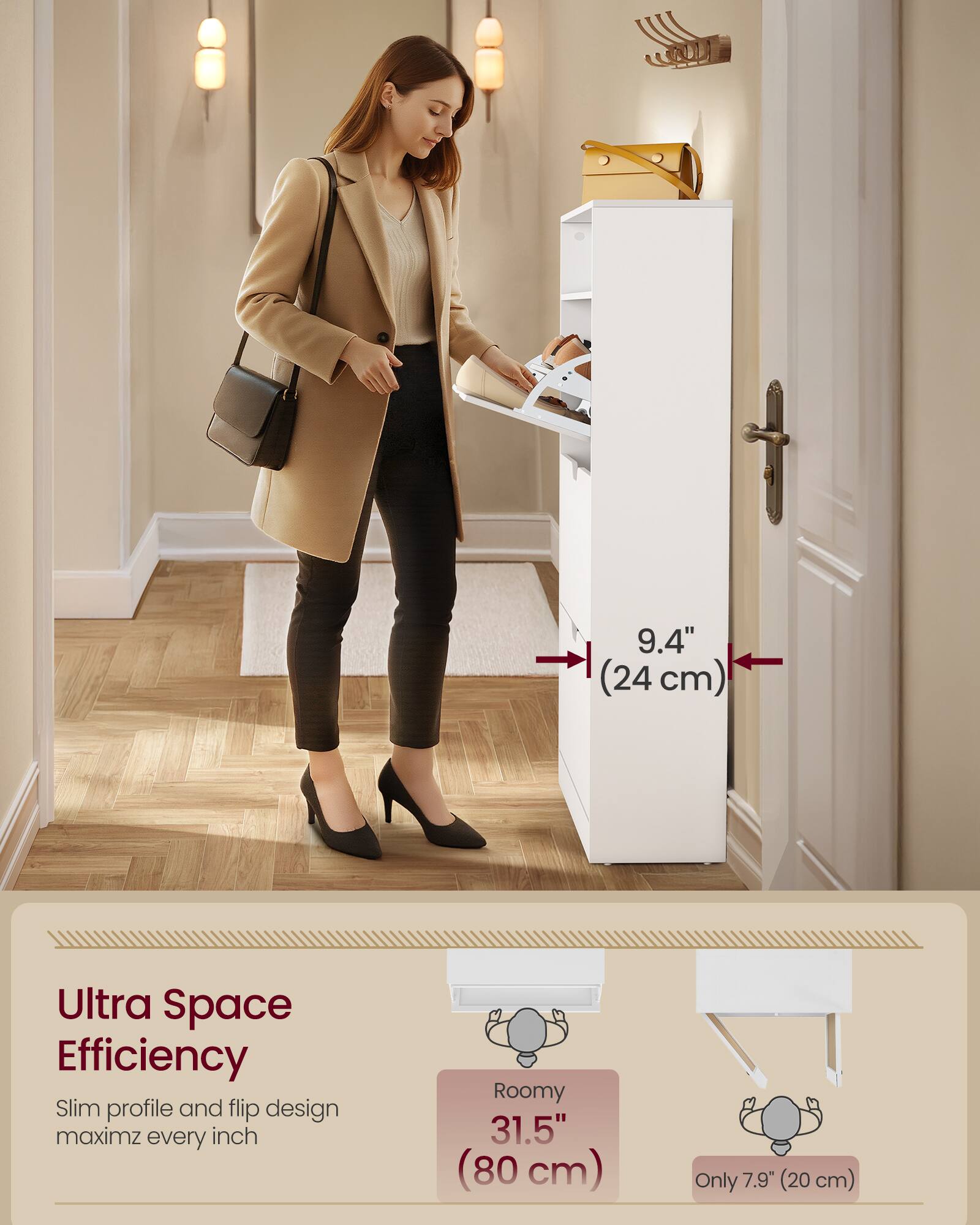 9.4" (24 cm) Ultra Space Efficiency Slim profile and flip design maximizes every inch Roomy 31.5" (80 cm) Only 7.9" (20 cm)