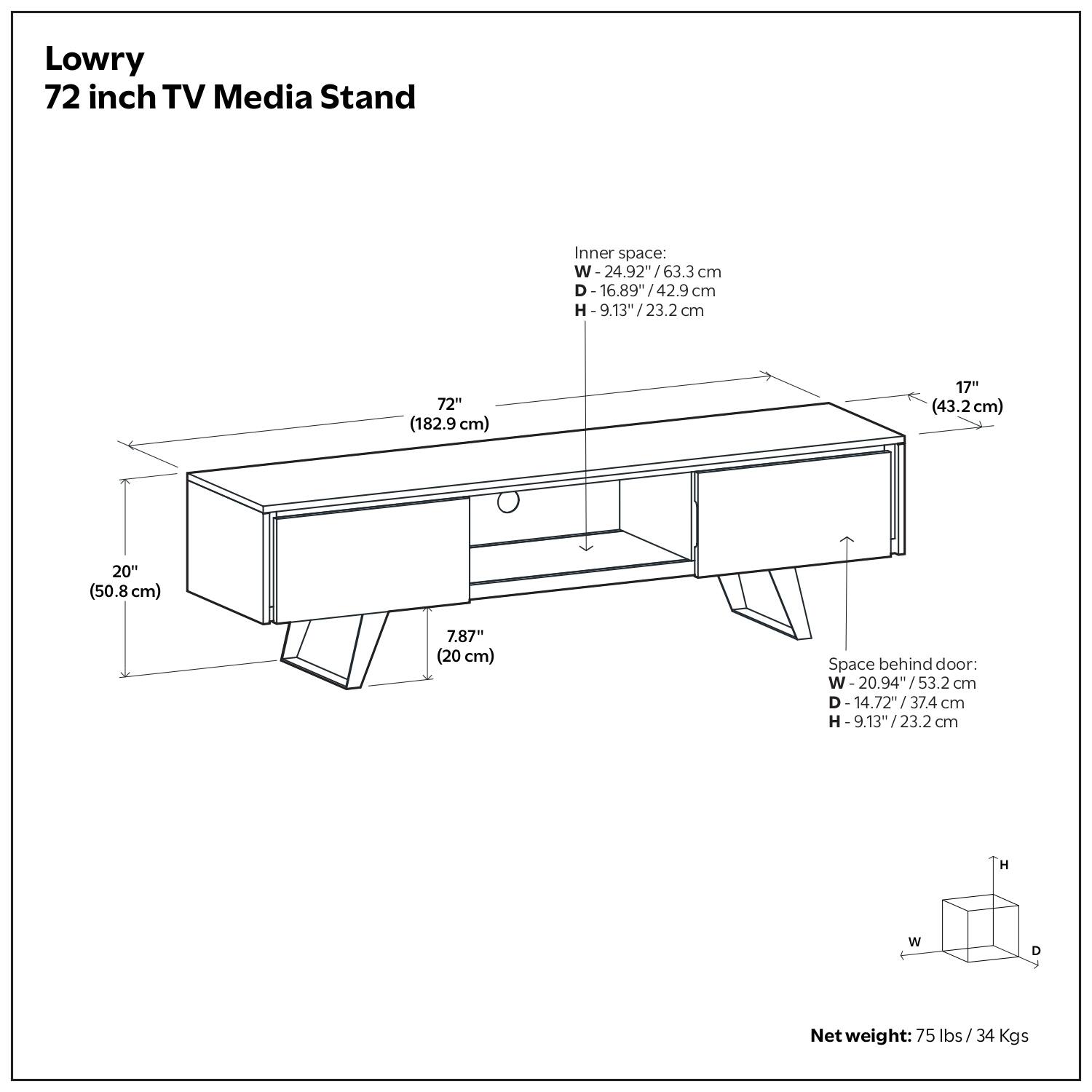 Lowry 72 inch TV Media Stand

Inner space: W - 24.92" / 63.3 cm
I - 63.3 cm
D - 16.89" / 42.9 cm
H - 9.13" / 23.2 cm

Space behind door: W - 20.94" / 53.2 cm
D - 14.72" / 37.4 cm
H - 9.13" / 23.2 cm

Net weight: 75 lbs / 34 Kgs