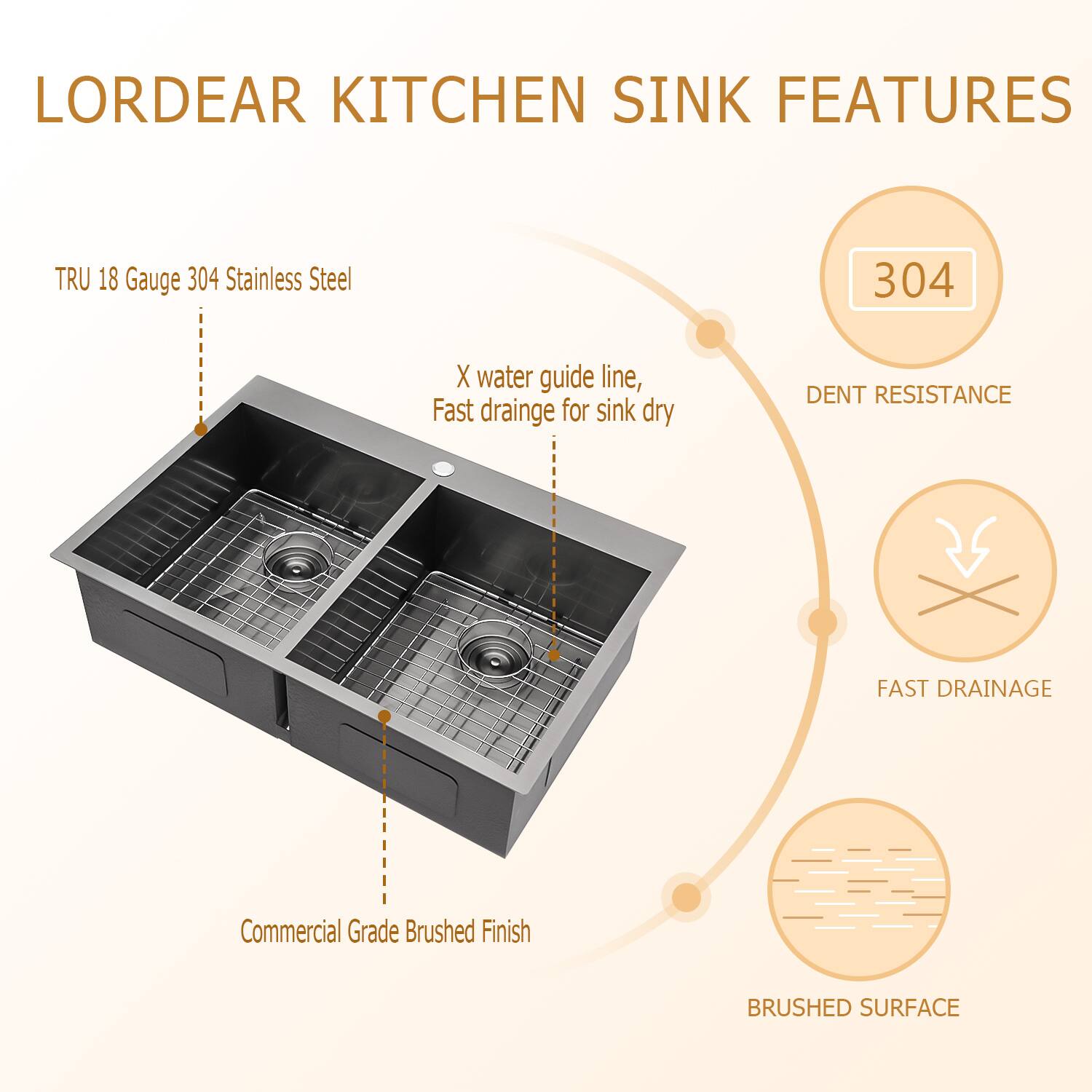 LORDEAR KITCHEN SINK FEATURES

- TRU 18 Gauge 304 Stainless Steel
- X water guide line, Fast drainage for sink dry
- Commercial Grade Brushed Finish
- 304
- DENT RESISTANCE
- FAST DRAINAGE
- BRUSHED SURFACE