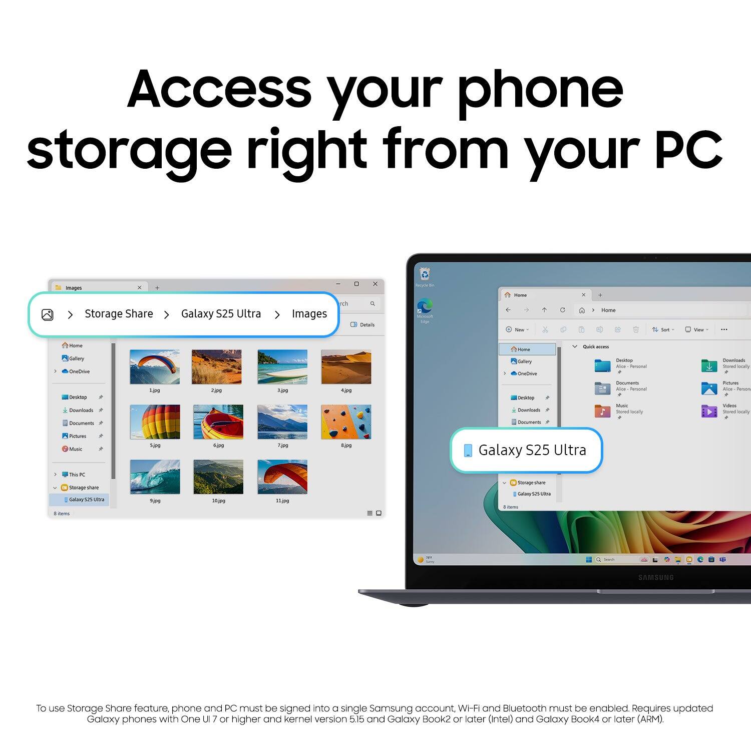 Access your phone storage right from your PC

To use Storage Share feature, phone and PC must be signed into a single Samsung account, Wi-Fi and Bluetooth must be enabled. Requires updated Galaxy phones with One UI 7 or higher and kernel version 5.15 and Galaxy Book2 or later (Intel) and Galaxy Book4 or later (ARM).