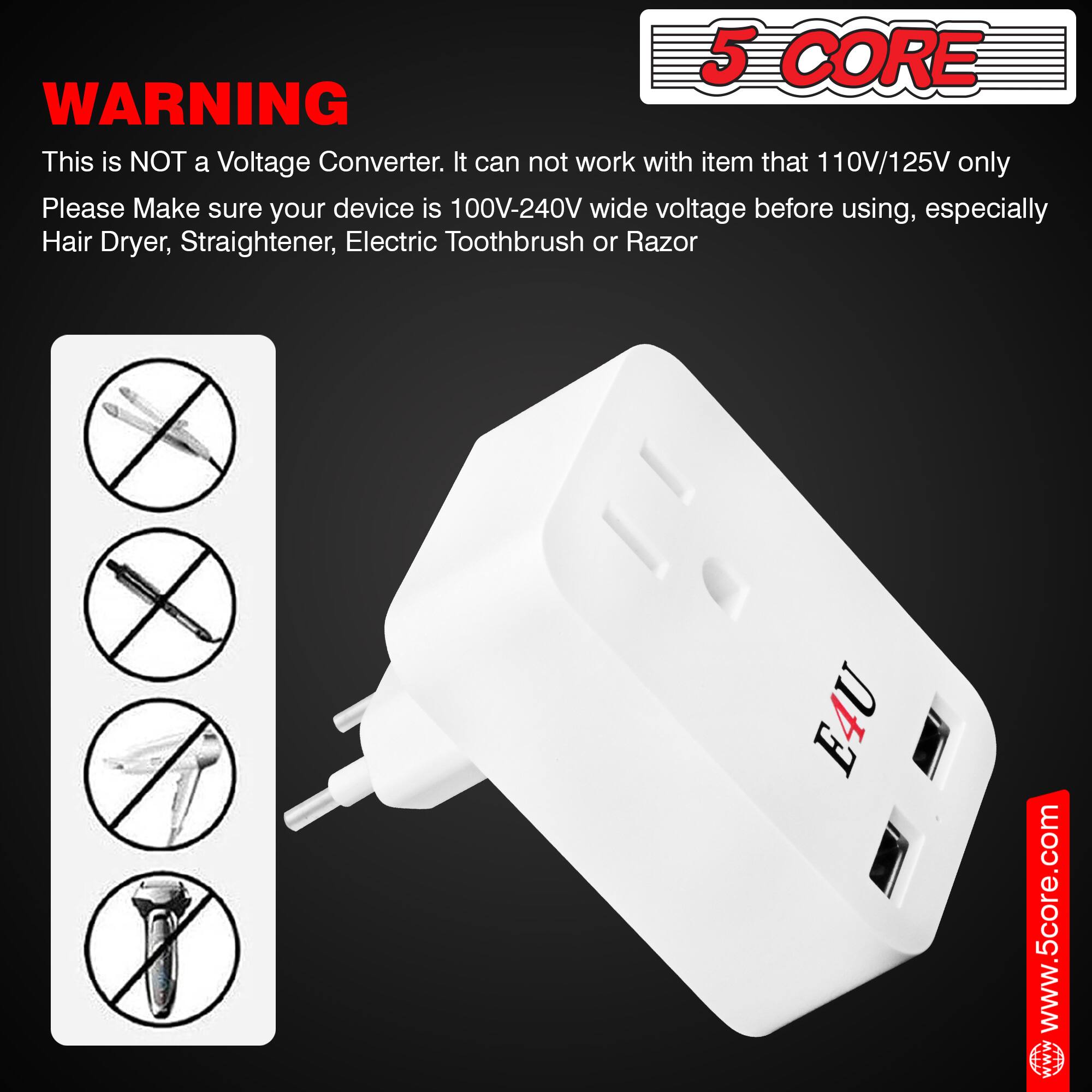 **WARNING**

This is NOT a Voltage Converter. It can not work with item that 110V/125V only. Please Make sure your device is 100V-240V wide voltage before using, especially Hair Dryer, Straightener, Electric Toothbrush or Razor.

5 CORE

www.5core.com