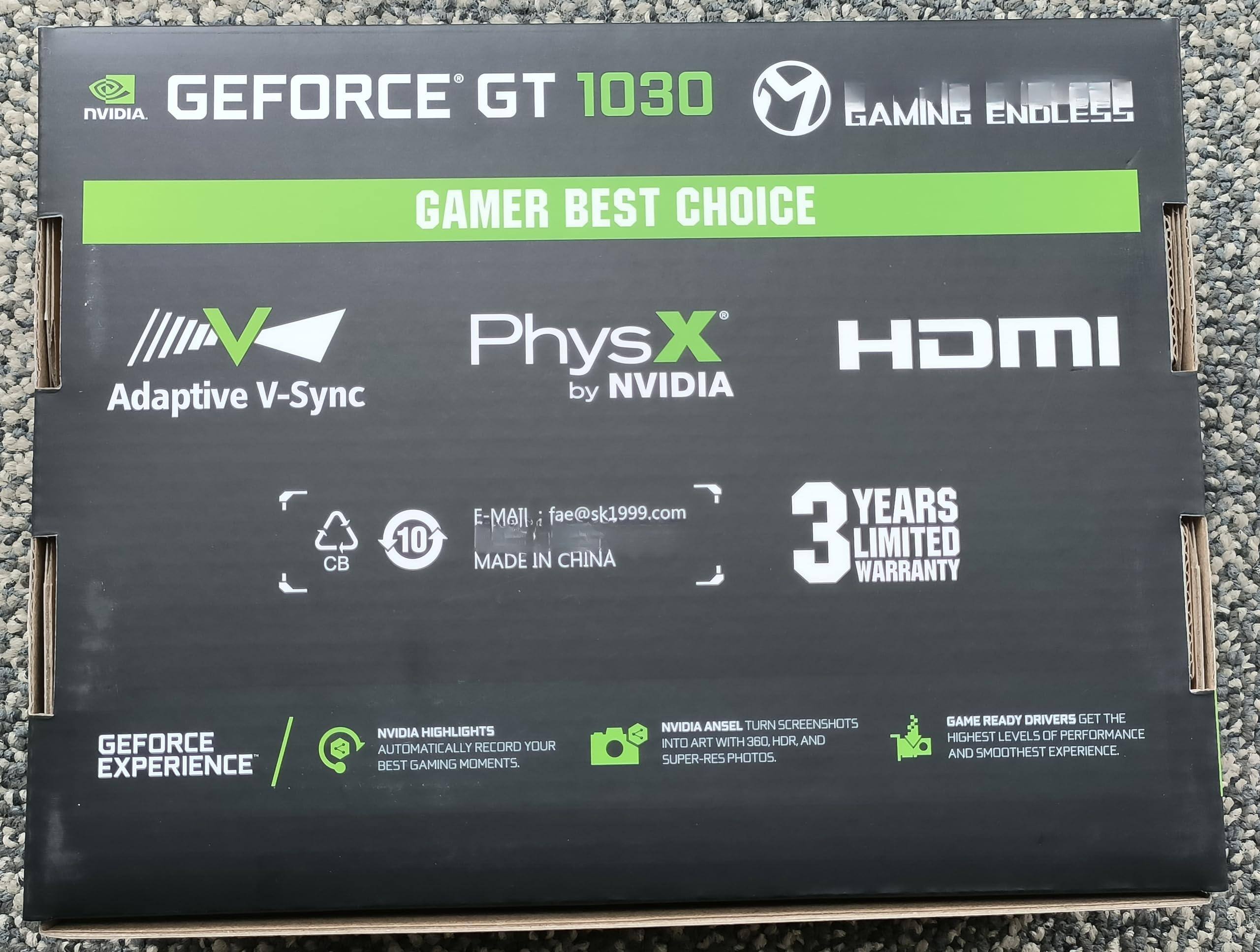 NVIDIA GEFORCE GT 1030  
GAMING ENDLESS  
GAMER BEST CHOICE  

Adaptive V-Sync  
PhysX by NVIDIA  
HDMI  

E-MAIL: fae@sk1999.com  
MADE IN CHINA  

3 YEARS LIMITED WARRANTY  

GEFORCE EXPERIENCE  

HIGHLIGHTS  
AUTOMATICALLY RECORD YOUR BEST GAMING MOMENTS.  

NVIDIA ANSEL TURN SCREENSHOTS INTO ART WITH 360°, HDR, AND SUPER-RES PHOTOS.  

GAME READY DRIVERS GET THE HIGHEST LEVELS OF PERFORMANCE AND SMOOTHEST EXPERIENCE.