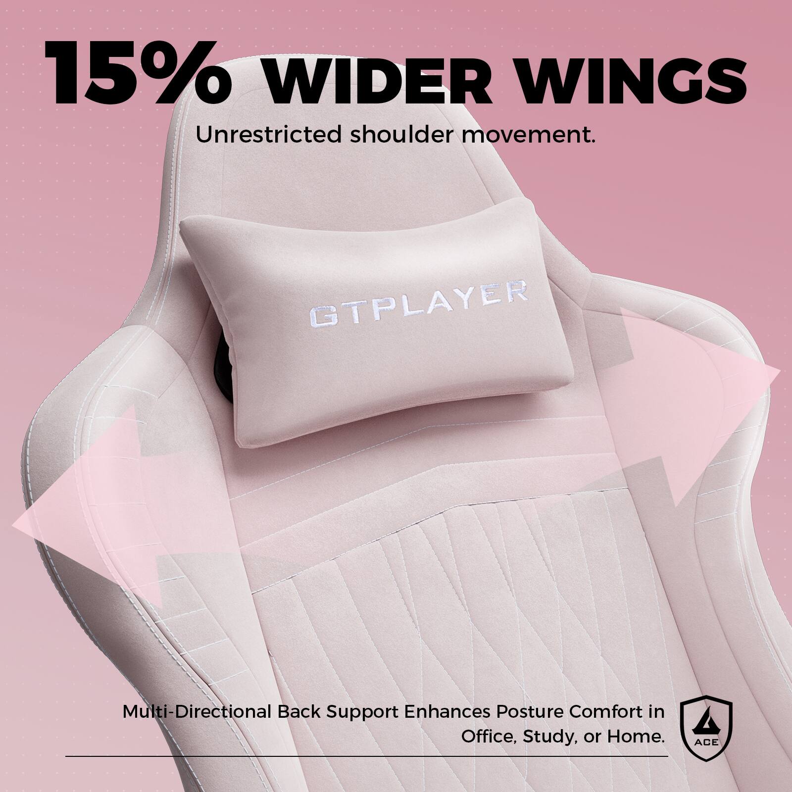 15% WIDER WINGS  
Unrestricted shoulder movement.  

GTPLAYER  

Multi-Directional Back Support Enhances Posture Comfort in Office, Study, or Home.  

ACE