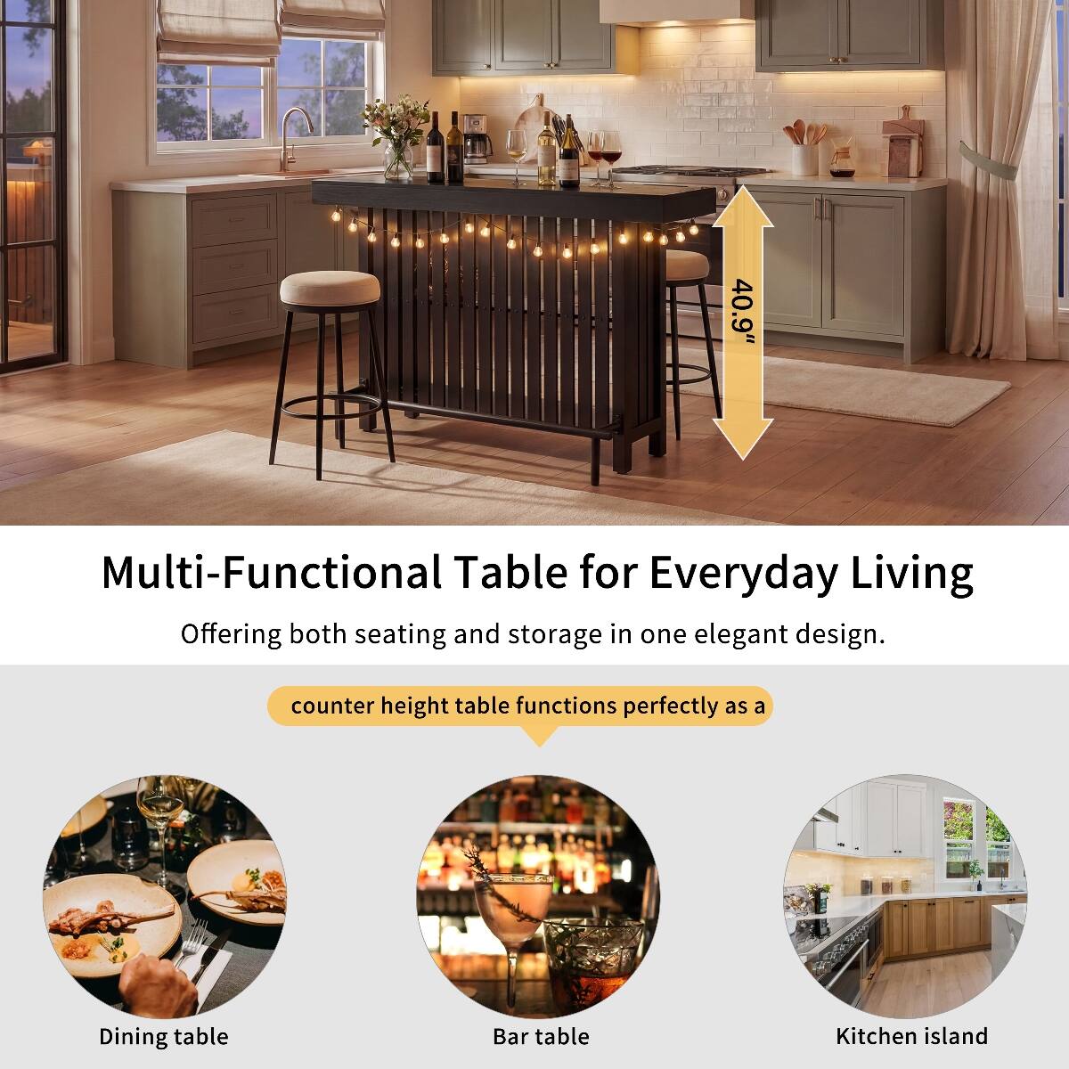 40.9"

Multi-Functional Table for Everyday Living

Offering both seating and storage in one elegant design.

counter height table functions perfectly as a

Dining table
Bar table
Kitchen island