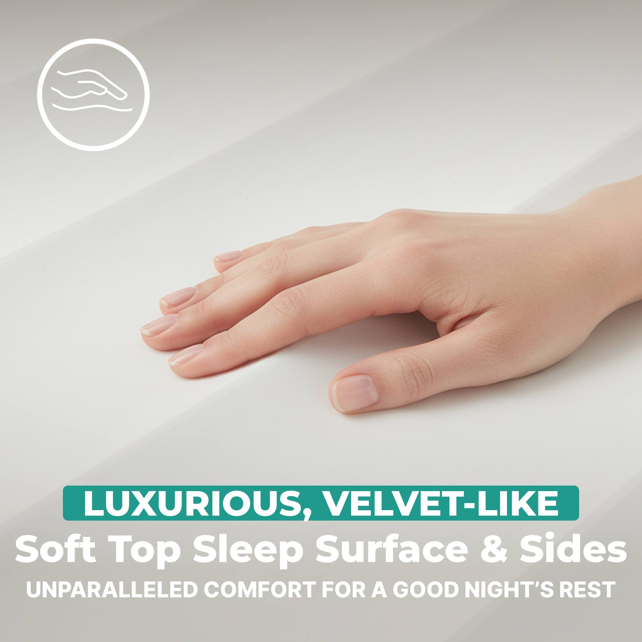 LUXURIOUS, VELVET-LIKE Soft Top Sleep Surface & Sides  
UNPARALLELED COMFORT FOR A GOOD NIGHT'S REST