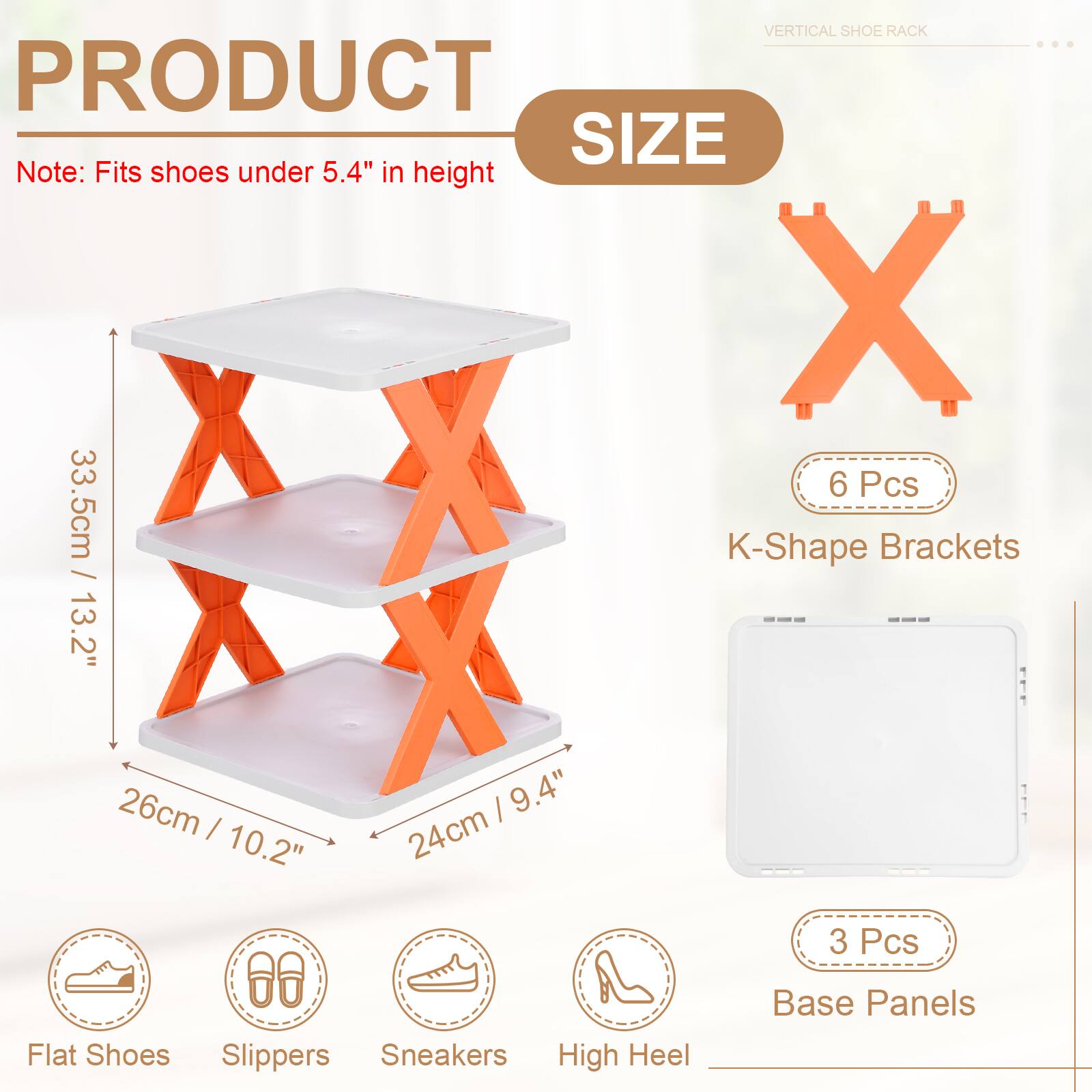 VERTICAL SHOE RACK

PRODUCT SIZE

Note: Fits shoes under 5.4" in height

- 33.5cm / 13.2"
- 26cm / 10.2"
- 24cm / 9.4"

6 Pcs K-Shape Brackets

3 Pcs Base Panels

Flat Shoes, Slippers, Sneakers, High Heel