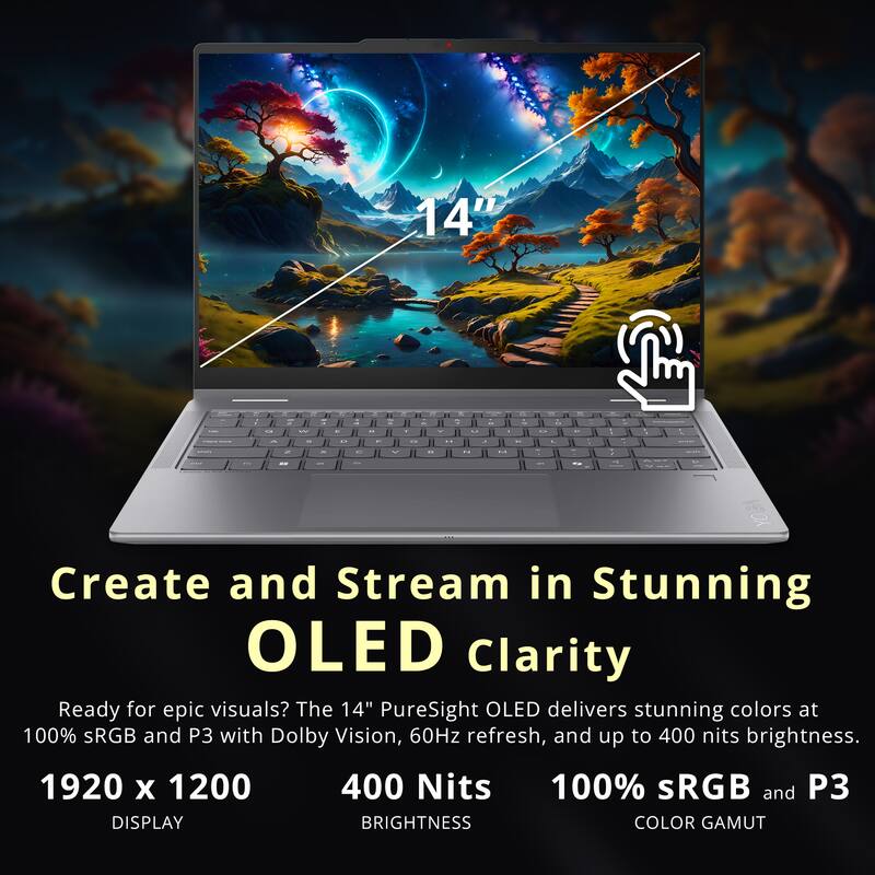140
Q
W
E
-
N
6
Y
e
V
-
U
.
1
"I . O
"
ravis
^
S
O

18
..
L
0%
L
2
x
C
^

H
M
201
Ell
..
an
are
--
Create and Stream in Stunning OLED Clarity
Ready for epic visuals? The 14" PureSight OLED delivers stunning colors at 100% sRGB and P3 with Dolby Vision, 60Hz refresh, and up to 400 nits brightness.
1920 X 1200 400 Nits 100% sRGB and P3 DISPLAY BRIGHTNESS COLOR GAMUT