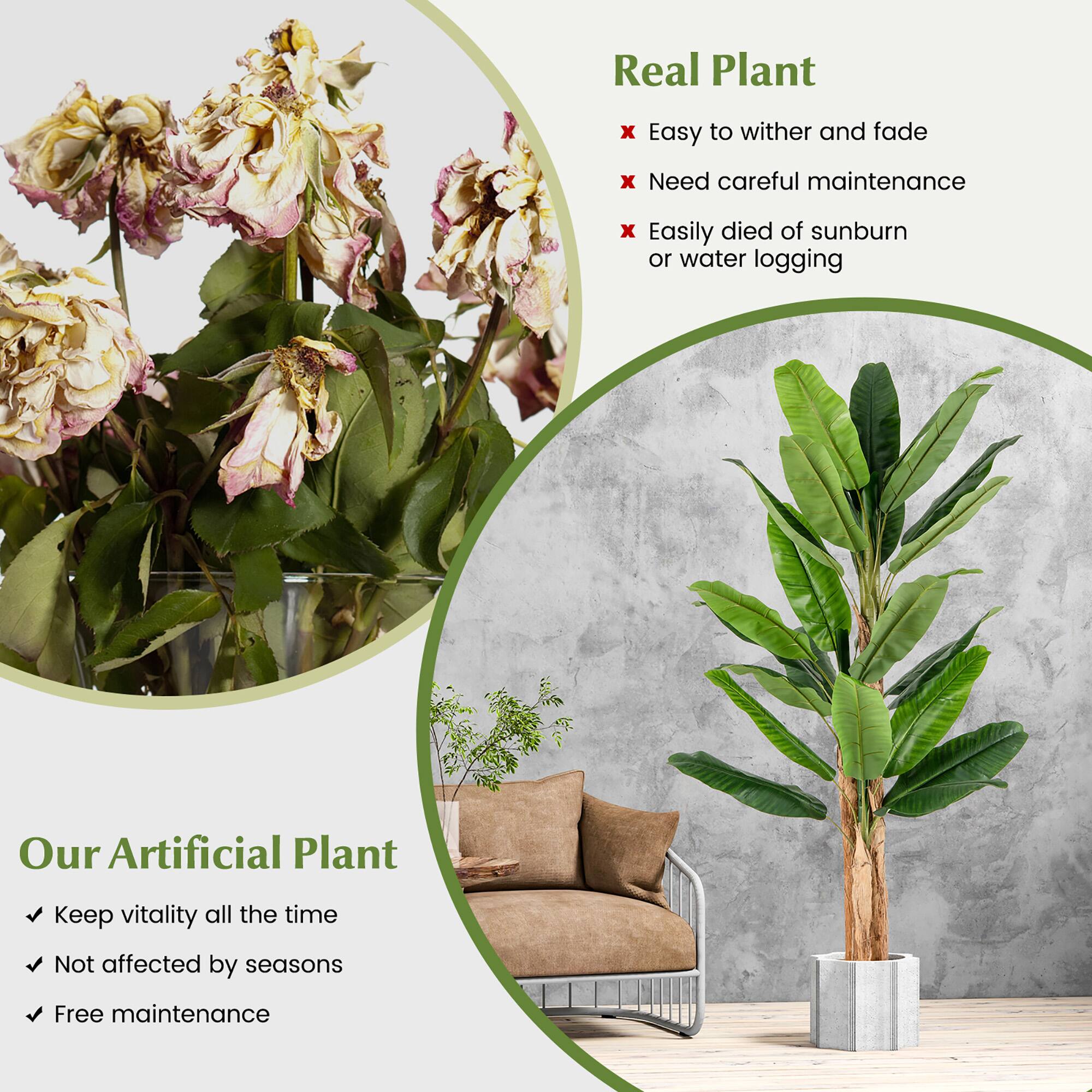 Real Plant  
- Easy to wither and fade  
- Need careful maintenance  
- Easily died of sunburn or water logging  

Our Artificial Plant  
- Keep vitality all the time  
- Not affected by seasons  
- Free maintenance