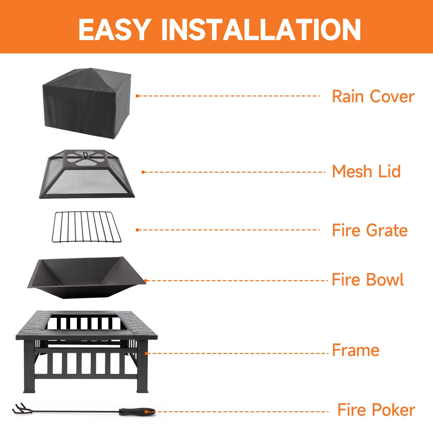 EASY INSTALLATION
Rain Cover
Mesh Lid
Fire Grate
Fire Bowl
Frame
Fire Poker