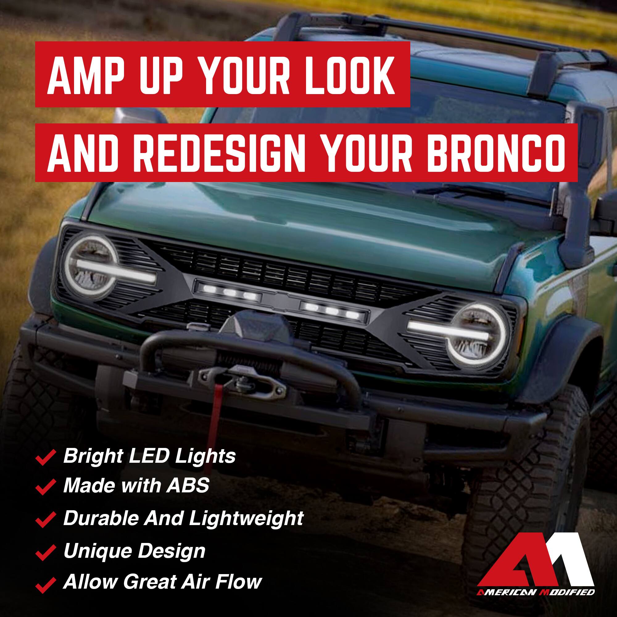 AMP UP YOUR LOOK AND REDESIGN YOUR BRONCO

- Bright LED Lights
- Made with ABS
- Durable And Lightweight
- Unique Design
- Allow Great Air Flow

AMERICAN MODIFIED